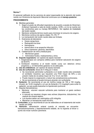 Norma 7
El personal calificado de los servicios de salud responsable de la atención del recién
nacido con Síndrome de Aspiración Meconial continuara con el manejo posterior:
PROCEDIMIENTO
A. Medidas generales:
1. Según el grado de dificultad respiratoria de acuerdo a escala de Silverman-
Andersen ingresarlo a sala de recién nacidos, UCIN, y si no se cuenta con
las condiciones para su manejo REFERIRLO. Ver capitulo de trasladado
del recién nacido.
2. Mantener ambiente térmico neutro para minimizar el consumo de oxigeno.
3. Monitoreo continuo de signos vitales: FC, FR, Tº
4. La manipulación del recién nacido debe ser limitada
5. Exámenes de laboratorio
• Gases sanguíneos
• Radiografía de tórax
• Hemograma
• Hemocultivo si se sospecha infección
• Otros exámenes: glicemia, electrolitos
6. Cateterización de vena umbilical para:
• Monitorizar gases
• Administrar fluidos, medicamentos y otros.
B. Soporte respiratorio: ver capitulo de sepsis neonatal
1. Oxigenoterapia con campana cefálica para mantener saturación de oxigeno
de 95-97%
2. Ventilación mecánica si el recién nacido cursa con deterioro clínico
progresivo, y el intercambio gaseoso no es adecuado.
C. Uso de antibióticos: ver capitulo de sepsis neonatal.
D. Uso de surfactante: Dosis de 4 ml/kg por 3 dosis
• Se recomienda administrar surfactante si el recién nacido esta conectado
al ventilador mecánico que requieren una FiO2 mayor de 50% y una
presión media de vía aérea mayor de 10 a 12 cm. de H2O.
• Puede mejorar la oxigenación y reducir las complicaciones pulmonares.
• No se recomienda el lavado bronquio-alveolar con surfactante.
E. Sedación: Se recomienda el uso de morfina (carga de 100 a 150 mcg/kg,
infusión de 10-20 mcg/kg/h) o el uso de fentanilo (1-5 mcg/kg/h) para evitar la
agitación, ya que puede exacerbar la hipertensión pulmonar.
F. Soporte Hemodinámico:
• Mantener volumen vascular suficiente para mantener un gasto cardiaco
adecuado.
• A menudo se requieren drogas vaso activas (dopamina, dobutamina). Ver
capitulo de choque séptico.
• Los líquidos deben ser restringidos a 65 ml/kg/día.
• Mantener un hematocrito sobre 40-45%.
G. Corticoides: no se recomienda el uso de esteroides en el tratamiento del recién
nacido con SAM.
H. Nutrición: alimentación enteral cuando el neonato se encuentre
hemodinamicamente y respiratoriamente estable, de no lograrse al tercer a
quinto día iniciar nutrición parenteral.
 