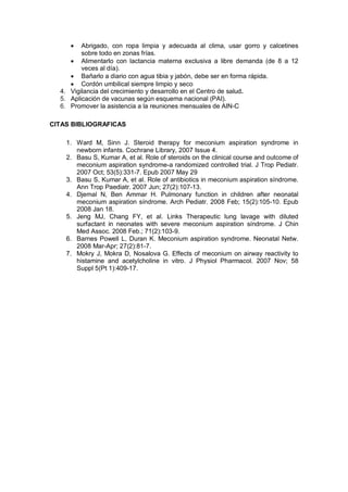 • Abrigado, con ropa limpia y adecuada al clima, usar gorro y calcetines
sobre todo en zonas frías.
• Alimentarlo con lactancia materna exclusiva a libre demanda (de 8 a 12
veces al día).
• Bañarlo a diario con agua tibia y jabón, debe ser en forma rápida.
• Cordón umbilical siempre limpio y seco
4. Vigilancia del crecimiento y desarrollo en el Centro de salud.
5. Aplicación de vacunas según esquema nacional (PAI).
6. Promover la asistencia a la reuniones mensuales de AIN-C
CITAS BIBLIOGRAFICAS
1. Ward M, Sinn J. Steroid therapy for meconium aspiration syndrome in
newborn infants. Cochrane Library, 2007 Issue 4.
2. Basu S, Kumar A, et al. Role of steroids on the clinical course and outcome of
meconium aspiration syndrome-a randomized controlled trial. J Trop Pediatr.
2007 Oct; 53(5):331-7. Epub 2007 May 29
3. Basu S, Kumar A, et al. Role of antibiotics in meconium aspiration síndrome.
Ann Trop Paediatr. 2007 Jun; 27(2):107-13.
4. Djemal N, Ben Ammar H. Pulmonary function in children after neonatal
meconium aspiration síndrome. Arch Pediatr. 2008 Feb; 15(2):105-10. Epub
2008 Jan 18.
5. Jeng MJ, Chang FY, et al. Links Therapeutic lung lavage with diluted
surfactant in neonates with severe meconium aspiration síndrome. J Chin
Med Assoc. 2008 Feb.; 71(2):103-9.
6. Barnes Powell L, Duran K. Meconium aspiration syndrome. Neonatal Netw.
2008 Mar-Apr; 27(2):81-7.
7. Mokry J, Mokra D, Nosalova G. Effects of meconium on airway reactivity to
histamine and acetylcholine in vitro. J Physiol Pharmacol. 2007 Nov; 58
Suppl 5(Pt 1):409-17.
 