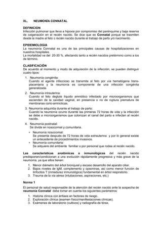 XL. NEUMONÍA CONNATAL
DEFINICION
Infección pulmonar que lleva a hipoxia por compromiso del parénquima y baja reserva
de oxigenación en el recién nacido. Se dice que es Connatal porque se trasmiten
desde la madre al feto o recién nacido durante el trabajo de parto y/o nacimiento.
EPIDEMIOLOGIA
La neumonía Connatal es una de las principales causas de hospitalizaciones en
nuestros hospitales.
La mortalidad va del 20-30 %, afectando tanto a recién nacidos pretérmino como a los
de término.
CLASIFICACIÓN
De acuerdo al momento y modo de adquisición de la infección, se pueden distinguir
cuatro tipos:
1. Neumonía congénita:
Cuando el agente infeccioso se transmite al feto por vía hematógena trans-
placentaria y la neumonía es componente de una infección congénita
generalizada.
2. Neumonía intrauterina:
Cuando el feto deglute líquido amniótico infectado por microorganismos que
ascienden de la cavidad vaginal, en presencia o no de ruptura prematura de
membranas corio-amnioticas.
3. Neumonía adquirida durante el trabajo de parto:
Cuando la neumonía ocurre durante las primeras 72 horas de vida y la infección
se debe a microorganismos que colonizan el canal del parto e infectan al recién
nacido.
4. Neumonía postnatal:
Se divide en nosocomial y comunitaria.
• Neumonía nosocomial:
Se presenta después de 72 horas de vida extrauterina y por lo general existe
un antecedente de procedimientos invasivos.
• Neumonía comunitaria:
Se adquiere del ambiente familiar o por personal que rodea al recién nacido.
Las características anatómicas e inmunológicas del recién nacido
predisponen/condicionan a una evolución rápidamente progresiva y más grave de la
neumonía, ya que ellos tienen:
1. Menor diámetro del árbol bronquial y escaso desarrollo del aparato ciliar.
2. Bajos niveles de IgM, complemento y opsoninas, así como menor función de
linfocitos T (inmadurez inmunológica) fundamental en árbol respiratorio.
3. Trauma de la vía aérea (intubaciones, aspiraciones, etc.)
Norma 1
El personal de salud responsable de la atención del recién nacido ante la sospecha de
neumonía Connatal debe tomar en cuenta los siguientes parámetros:
1. Historia clínica con énfasis en factores de riesgo.
2. Exploración clínica (examen físico/manifestaciones clínicas).
3. Exámenes de laboratorio (cultivos) y radiografía de tórax.
 