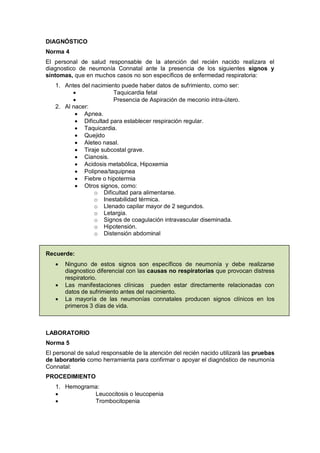 DIAGNÓSTICO
Norma 4
El personal de salud responsable de la atención del recién nacido realizara el
diagnostico de neumonía Connatal ante la presencia de los siguientes signos y
síntomas, que en muchos casos no son específicos de enfermedad respiratoria:
1. Antes del nacimiento puede haber datos de sufrimiento, como ser:
• Taquicardia fetal
• Presencia de Aspiración de meconio intra-útero.
2. Al nacer:
• Apnea.
• Dificultad para establecer respiración regular.
• Taquicardia.
• Quejido
• Aleteo nasal.
• Tiraje subcostal grave.
• Cianosis.
• Acidosis metabólica, Hipoxemia
• Polipnea/taquipnea
• Fiebre o hipotermia
• Otros signos, como:
o Dificultad para alimentarse.
o Inestabilidad térmica.
o Llenado capilar mayor de 2 segundos.
o Letargia.
o Signos de coagulación intravascular diseminada.
o Hipotensión.
o Distensión abdominal
Recuerde:
• Ninguno de estos signos son específicos de neumonía y debe realizarse
diagnostico diferencial con las causas no respiratorias que provocan distress
respiratorio.
• Las manifestaciones clínicas pueden estar directamente relacionadas con
datos de sufrimiento antes del nacimiento.
• La mayoría de las neumonías connatales producen signos clínicos en los
primeros 3 días de vida.
LABORATORIO
Norma 5
El personal de salud responsable de la atención del recién nacido utilizará las pruebas
de laboratorio como herramienta para confirmar o apoyar el diagnóstico de neumonía
Connatal:
PROCEDIMIENTO
1. Hemograma:
• Leucocitosis o leucopenia
• Trombocitopenia
 