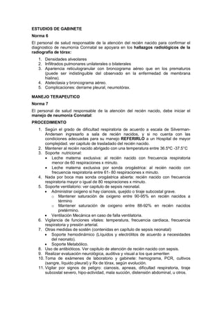 ESTUDIOS DE GABINETE
Norma 6
El personal de salud responsable de la atención del recién nacido para confirmar el
diagnostico de neumonía Connatal se apoyara en los hallazgos radiológicos de la
radiografía de tórax:
1. Densidades alveolares
2. Infiltrados pulmonares unilaterales o bilaterales
3. Apariencia reticulogranular con broncograma aéreo que en los prematuros
(puede ser indistinguible del observado en la enfermedad de membrana
hialina).
4. Atelectasia y broncograma aéreo.
5. Complicaciones: derrame pleural, neumotórax.
MANEJO TERAPEUTICO
Norma 7
El personal de salud responsable de la atención del recién nacido, debe iniciar el
manejo de neumonía Connatal:
PROCEDIMIENTO
1. Según el grado de dificultad respiratoria de acuerdo a escala de Silverman-
Andersen ingresarlo a sala de recién nacidos, y si no cuenta con las
condiciones adecuadas para su manejo REFERIRLO a un Hospital de mayor
complejidad. ver capitulo de trasladado del recién nacido.
2. Mantener al recién nacido abrigado con una temperatura entre 36.5ºC -37.5°C
3. Soporte nutricional:
• Leche materna exclusiva: al recién nacido con frecuencia respiratoria
menor de 60 respiraciones x minuto.
• Leche materna exclusiva por sonda orogástrica: al recién nacido con
frecuencia respiratoria entre 61- 80 respiraciones x minuto.
4. Nada por boca mas sonda orogástrica abierta: recién nacido con frecuencia
respiratoria mayor o igual de 80 respiraciones x minuto.
5. Soporte ventilatorio: ver capitulo de sepsis neonatal.
• Administrar oxigeno si hay cianosis, quejido o tiraje subcostal grave.
o Mantener saturación de oxigeno entre 90-95% en recién nacidos a
término
o Mantener saturación de oxigeno entre 88-92% en recién nacidos
pretérmino.
• Ventilación Mecánica en caso de falla ventilatoria.
6. Vigilancia de funciones vitales: temperatura, frecuencia cardiaca, frecuencia
respiratoria y presión arterial.
7. Otras medidas de sostén (contenidas en capítulo de sepsis neonatal)
• Soporte hemodinámico (Líquidos y electrólitos de acuerdo a necesidades
del neonato).
• Soporte Metabólico.
8. Uso de antibióticos. Ver capitulo de atención de recién nacido con sepsis.
9. Realizar evaluación neurológica, auditiva y visual a los que ameriten
10. Toma de exámenes de laboratorio y gabinete: hemograma, PCR, cultivos
(sangre, líquido pleural) y Rx de tórax, según evolución.
11. Vigilar por signos de peligro: cianosis, apneas, dificultad respiratoria, tiraje
subcostal severo, hipo-actividad, mala succión, distensión abdominal, u otros.
 