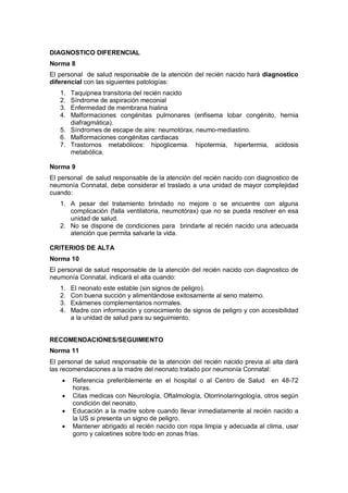 DIAGNOSTICO DIFERENCIAL
Norma 8
El personal de salud responsable de la atención del recién nacido hará diagnostico
diferencial con las siguientes patologías:
1. Taquipnea transitoria del recién nacido
2. Síndrome de aspiración meconial
3. Enfermedad de membrana hialina
4. Malformaciones congénitas pulmonares (enfisema lobar congénito, hernia
diafragmática).
5. Síndromes de escape de aire: neumotórax, neumo-mediastino.
6. Malformaciones congénitas cardiacas
7. Trastornos metabólicos: hipoglicemia. hipotermia, hipertermia, acidosis
metabólica.
Norma 9
El personal de salud responsable de la atención del recién nacido con diagnostico de
neumonía Connatal, debe considerar el traslado a una unidad de mayor complejidad
cuando:
1. A pesar del tratamiento brindado no mejore o se encuentre con alguna
complicación (falla ventilatoria, neumotórax) que no se pueda resolver en esa
unidad de salud.
2. No se dispone de condiciones para brindarle al recién nacido una adecuada
atención que permita salvarle la vida.
CRITERIOS DE ALTA
Norma 10
El personal de salud responsable de la atención del recién nacido con diagnostico de
neumonía Connatal, indicará el alta cuando:
1. El neonato este estable (sin signos de peligro).
2. Con buena succión y alimentándose exitosamente al seno materno.
3. Exámenes complementarios normales.
4. Madre con información y conocimiento de signos de peligro y con accesibilidad
a la unidad de salud para su seguimiento.
RECOMENDACIONES/SEGUIMIENTO
Norma 11
El personal de salud responsable de la atención del recién nacido previa al alta dará
las recomendaciones a la madre del neonato tratado por neumonía Connatal:
• Referencia preferiblemente en el hospital o al Centro de Salud en 48-72
horas.
• Citas medicas con Neurología, Oftalmología, Otorrinolaringología, otros según
condición del neonato.
• Educación a la madre sobre cuando llevar inmediatamente al recién nacido a
la US si presenta un signo de peligro.
• Mantener abrigado al recién nacido con ropa limpia y adecuada al clima, usar
gorro y calcetines sobre todo en zonas frías.
 