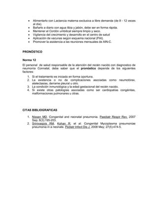 • Alimentarlo con Lactancia materna exclusiva a libre demanda (de 8 - 12 veces
al día).
• Bañarlo a diario con agua tibia y jabón, debe ser en forma rápida.
• Mantener el Cordón umbilical siempre limpio y seco.
• Vigilancia del crecimiento y desarrollo en el centro de salud
• Aplicación de vacunas según esquema nacional (PAI).
• Promover la asistencia a las reuniones mensuales de AIN-C.
PRONÓSTICO
Norma 12
El personal de salud responsable de la atención del recién nacido con diagnostico de
neumonía Connatal, debe saber que el pronóstico depende de los siguientes
factores:
1. Si el tratamiento es iniciado en forma oportuna.
2. La existencia o no de complicaciones asociadas como neumotórax,
atelectasias, derrame pleural u otro.
3. La condición inmunológica y la edad gestacional del recién nacido.
4. Si existe otras patologías asociadas como ser cardiopatías congénitas,
malformaciones pulmonares u otras.
CITAS BIBLIOGRAFICAS
1. Nissen MD. Congenital and neonatal pneumonia. Paediatr Respir Rev. 2007
Sep; 8(3):195-203.
2. Srinivasjois RM, Kohan R, et al. Congenital Mycoplasma pneumoniae
pneumonia in a neonate. Pediatr Infect Dis J. 2008 May; 27(5):474-5.
 
