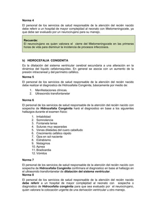 Norma 4
El personal de los servicios de salud responsable de la atención del recién nacido
debe referir a un hospital de mayor complejidad al neonato con Mielomeningocele, ya
que debe ser evaluado por un neurocirujano para su manejo.
Recuerde:
El neurocirujano es quien valorara el cierre del Mielomeningocele en las primeras
horas de vida para disminuir la incidencia de procesos infecciosos.
b) HIDROCEFALIA CONGENITA
Es la dilatación del sistema ventricular cerebral secundaria a una alteración en la
dinámica del líquido cefalorraquídeo. En general se asocia con un aumento de la
presión intracraneal y del perímetro cefálico.
Norma 5
El personal de los servicios de salud responsable de la atención del recién nacido
debe realizar el diagnostico de Hidrocefalia Congénita, básicamente por medio de:
1. Manifestaciones clínicas.
2. Ultrasonido transfontanelar
Norma 6
El personal de los servicios de salud responsable de la atención del recién nacido con
sospecha de Hidrocefalia Congénita hará el diagnostico en base a los siguientes
hallazgos durante el examen físico:
1. Irritabilidad
2. Somnolencia
3. Fontanela tensa
4. Suturas muy separadas
5. Venas dilatadas del cuero cabelludo
6. Crecimiento cefálico rápido
7. Ojos en sol naciente
8. Estrabismo
9. Nistagmos
10. Apnea
11. Bradicardia
12. Vómitos
Norma 7
El personal de los servicios de salud responsable de la atención del recién nacido con
sospecha de Hidrocefalia Congénita confirmara el diagnostico en base al hallazgo en
el ultrasonido transfontanelar de dilatación del sistema ventricular.
Norma 8
El personal de los servicios de salud responsable de la atención del recién nacido
debe referir a un hospital de mayor complejidad al neonato con sospecha o
diagnostico de Hidrocefalia congénita para que sea evaluado por el neurocirujano,
quien valorara la colocación urgente de una derivación ventricular u otro manejo.
 