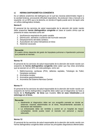 c) HERNIA DIAFRAGMÁTICA CONGÉNITA
Es un defecto anatómico del diafragma por el cual las vísceras abdominales migran a
la cavidad torácica, provocando dificultad respiratoria. Se producen más a menudo a la
izquierda en un 80% que a la derecha, en donde el hígado puede servir de tapón ante
un orificio diafragmático limitado.
Norma 9
El personal de los servicios de salud responsable de la atención del recién nacido
debe sospechar hernia diafragmática congénita en base al cuadro clínico que se
presenta en estos neonatos como ser:
1. Insuficiencia respiratoria de grado variable
2. Disminución, asimetría o ausencia del murmullo vesicular
3. Desplazamiento del latido cardiaco.
4. Auscultación de ruidos hidroaéreos en tórax
5. Abdomen escavado
Recuerde:
El cuadro clínico depende del grado de hipoplasia pulmonar e hipertensión pulmonar
que presente el neonato.
Norma 10
El personal de los servicios de salud responsable de la atención del recién nacido con
sospecha de hernia diafragmática congénita debe saber que hay otras anomalías
que se asocian en un 50% con esta patología, como ser:
1. Malformaciones cardiacas (PCA, defectos septales, Tetralogía de Fallot,
hipoplasia cardiaca).
2. Anomalías renales.
3. Anomalías gastrointestinales.
4. Anomalías del Sistema Nervioso Central.
Norma 11
El personal de los servicios de salud responsable de la atención del recién nacido con
sospecha de hernia diafragmática congénita debe saber que el diagnostico se hace a
través de la Radiografía de tórax que muestra: Aire en asas intestinales y el
estomago en el tórax.
Recuerde:
• Idealmente el diagnostico debe ser con ecografía prenatal en donde se
observan vísceras abdominales en el tórax, frecuentemente asociado a
desviación del mediastino.
• La embarazada debe ser remitida a control en un hospital de mayor
complejidad, donde pueda nacer el neonato con personal y equipo
adecuado.
Norma 12
El personal de los servicios de salud responsable de la atención del recién nacido con
hernia diafragmática congénita debe conocer los principales diagnósticos diferenciales:
 