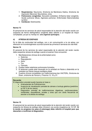 1. Respiratorios: Neumonía, Síndrome de Membrana Hialina, Síndrome de
Aspiración Meconial, Neumotórax, otros.
2. Pulmonares congénitas: Secuestro extralobar, Enfisema lobar congénito,
Quiste pulmonar difuso, Agenesia pulmonar, Enfermedad Adenomatoidea
quística
3. Cardiacas: Dextrocardia.
Norma 13
El personal de los servicios de salud responsable de la atención del recién nacido con
sospecha de hernia diafragmática congénita debe referirlo a un hospital de mayor
complejidad, ya que su manejo es una urgencia quirúrgica.
d) ATRESIA DE ESOFAGO
Es la falta de continuidad del esófago, con o sin comunicación a la vía aérea, por
alteración en la embriogénesis ocurrida durante las primeras 6 semanas de vida fetal.
Norma 14
El personal de los servicios de salud responsable de la atención del recién nacido
debe sospechar atresia de esófago cuando al examen físico encuentre:
1. Manifestaciones clínicas de la enfermedad como:
• Sialorrea
• Regurgitación
• Atoro
• Tos
• Cianosis.
2. Pueden haber estertores pulmonares húmedos.
3. El abdomen puede estar escavado en la variedad sin fistula o distendido en la
variedad con fistula traqueo esofágica distal.
4. Cuadros clínicos compatibles con malformaciones tipo VACTERL, Síndrome de
Down, síndrome de Fanconi y Trisomía 13, 18 y 21.
Norma 15
El personal de los servicios de salud responsable de la atención del recién nacido con
sospecha de Atresia de esófago debe introducir una sonda orogástrica de 10-12F, Si
la sonda no progresa (no pasa al estomago) debe referirlo al hospital para que
descarten o confirmen el diagnostico.
Recuerde:
El diagnostico prenatal puede hacerse en base a:
• Antecedentes de Polihidramnios
• Ausencia de visualización prenatal de cámara o burbuja gástrica (predictivo
en 56 % de los casos).
• Diagnostico prenatal de malformaciones digestivas, cardiovasculares,
vertebrales, esqueléticas, renales y otras que con cierta frecuencia se
asocian a la atresia de esófago.
 