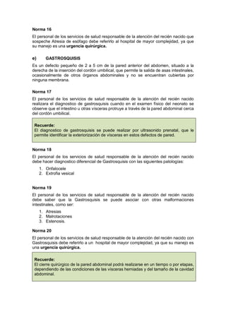 Norma 16
El personal de los servicios de salud responsable de la atención del recién nacido que
sospeche Atresia de esófago debe referirlo al hospital de mayor complejidad, ya que
su manejo es una urgencia quirúrgica.
e) GASTROSQUISIS
Es un defecto pequeño de 2 a 5 cm de la pared anterior del abdomen, situado a la
derecha de la inserción del cordón umbilical, que permite la salida de asas intestinales,
ocasionalmente de otros órganos abdominales y no se encuentran cubiertas por
ninguna membrana.
Norma 17
El personal de los servicios de salud responsable de la atención del recién nacido
realizara el diagnostico de gastrosquisis cuando en el examen físico del neonato se
observe que el intestino u otras vísceras protruye a través de la pared abdominal cerca
del cordón umbilical.
Recuerde:
El diagnostico de gastrosquisis se puede realizar por ultrasonido prenatal, que le
permite identificar la exteriorización de vísceras en estos defectos de pared.
Norma 18
El personal de los servicios de salud responsable de la atención del recién nacido
debe hacer diagnostico diferencial de Gastrosquisis con las siguientes patologías:
1. Onfalocele
2. Extrofia vesical
Norma 19
El personal de los servicios de salud responsable de la atención del recién nacido
debe saber que la Gastrosquisis se puede asociar con otras malformaciones
intestinales, como ser:
1. Atresias
2. Malrotaciones
3. Estenosis.
Norma 20
El personal de los servicios de salud responsable de la atención del recién nacido con
Gastrosquisis debe referirlo a un hospital de mayor complejidad, ya que su manejo es
una urgencia quirúrgica.
Recuerde:
El cierre quirúrgico de la pared abdominal podrá realizarse en un tiempo o por etapas,
dependiendo de las condiciones de las vísceras herniadas y del tamaño de la cavidad
abdominal.
 