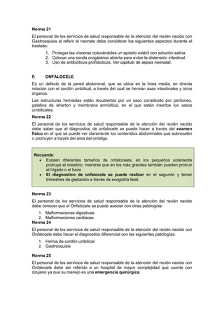 Norma 21
El personal de los servicios de salud responsable de la atención del recién nacido con
Gastrosquisis al referir al neonato debe considerar los siguientes aspectos durante el
traslado:
1. Proteger las vísceras colocándoles un apósito estéril con solución salina.
2. Colocar una sonda orogástrica abierta para evitar la distensión intestinal.
3. Uso de antibióticos profilácticos. Ver capitulo de sepsis neonatal.
f) ONFALOCELE
Es un defecto de la pared abdominal, que se ubica en la línea media, en directa
relación con el cordón umbilical, a través del cual se hernian asas intestinales y otros
órganos.
Las estructuras herniadas están recubiertas por un saco constituido por peritoneo,
gelatina de wharton y membrana amniótica, en el que están insertos los vasos
umbilicales.
Norma 22
El personal de los servicios de salud responsable de la atención del recién nacido
debe saber que el diagnostico de onfalocele se puede hacer a través del examen
físico en el que se puede ver claramente los contenidos abdominales que sobresalen
o protruyen a través del área del ombligo.
Recuerde:
• Existen diferentes tamaños de onfaloceles, en los pequeños solamente
protruye el intestino, mientras que en los más grandes también pueden protruir
el hígado o el bazo
• El diagnostico de onfalocele se puede realizar en el segundo y tercer
trimestres de gestación a través de ecografía fetal.
Norma 23
El personal de los servicios de salud responsable de la atención del recién nacido
debe conocer que el Onfalocele se puede asociar con otras patologías:
1. Malformaciones digestivas
2. Malformaciones cardiacas
Norma 24
El personal de los servicios de salud responsable de la atención del recién nacido con
Onfalocele debe hacer el diagnostico diferencial con las siguientes patologías:
1. Hernia de cordón umbilical
2. Gastrosquisis
Norma 25
El personal de los servicios de salud responsable de la atención del recién nacido con
Onfalocele debe ser referido a un hospital de mayor complejidad que cuente con
cirujano ya que su manejo es una emergencia quirúrgica.
 