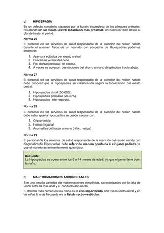 g) HIPOSPADIA
Es un defecto congénito causado por la fusión incompleta de los pliegues uretrales,
resultando en un meato uretral localizado más proximal, en cualquier sitio desde el
glande hasta el periné.
Norma 26
El personal de los servicios de salud responsable de la atención del recién nacido
durante el examen físico de un neonato con sospecha de Hipospadias podemos
encontrar:
1. Apertura ectópica del meato uretral.
2. Curvatura ventral del pene
3. Piel dorsal prepucial en exceso.
4. A veces se aprecian desviaciones del chorro urinario dirigiéndose hacia abajo.
Norma 27
El personal de los servicios de salud responsable de la atención del recién nacido
debe conocer que la hipospadias se clasificación según la localización del meato
uretral:
1. Hipospadias distal (50-60%).
2. Hipospadias peneano (20-30%).
3. Hipospadias inter-escrotal.
Norma 28
El personal de los servicios de salud responsable de la atención del recién nacido
debe saber que la hipospadias se puede asociar con:
1. Criptorquidia
2. Hernia inguinal
3. Anomalías del tracto urinario (riñón, vejiga)
Norma 29
El personal de los servicios de salud responsable de la atención del recién nacido con
diagnostico de Hipospadias debe referir de manera oportuna al cirujano pediatra ya
que el manejo es eminentemente quirúrgico.
Recuerde:
La Hipospadias se opera entre los 6 a 14 meses de edad, ya que el pene tiene buen
tamaño.
h) MALFORMACIONES ANORRECTALES
Son una amplia variedad de malformaciones congénitas, caracterizadas por la falta de
unión entre la fosa anal y el conducto ano-rectal.
El defecto más común en los niños es el ano imperforado con fístula rectouretral y en
las niñas la más frecuente es la fístula recto-vestibular.
 
