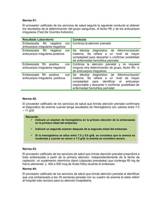 Norma 41:
El proveedor calificado de los servicios de salud seguirá la siguiente conducta al obtener
los resultados de la determinación del grupo sanguíneo, el factor Rh y de los anticuerpos
irregulares (Test De Coombs Indirecto):
Norma 42:
El proveedor calificado de los servicios de salud que brinda atención prenatal confirmara
el diagnostico de anemia cuando tenga resultados de Hemoglobina con valores entre 7.5
– 11 g/dl.
Norma 43:
El proveedor calificado de los servicios de salud que brinda atención prenatal prescribirá a
toda embarazada a partir de la primera atención, independientemente de la fecha de
captación, un suplemento vitamínico diario (cápsulas prenatales) que contenga 60 mg de
hierro elemental y 400 a 500 mcg de Ácido fólico durante el embarazo.
Norma 44:
El proveedor calificado de los servicios de salud que brinda atención prenatal al identificar
que una embarazada a las 35 semanas persiste con su cuadro de anemia la debe referir
al hospital más cercano para su atención hospitalaria.
Resultado Laboratorio Conducta
Embarazada Rh negativa con
anticuerpos irregulares negativos
Continúa la atención prenatal
Embarazada Rh negativa con
anticuerpos irregulares positivos
Se efectúa diagnóstico de Alloinmunización
materna. Se refiere a un nivel de mayor
complejidad para descartar o confirmar posibilidad
de enfermedad hemolítica perinatal
Embarazada Rh positiva con
anticuerpos irregulares negativos
Continúa la atención prenatal y no requiere
ninguna otra determinación de grupo, factor Rh, ni
de anticuerpos irregulares
Embarazada Rh positiva con
anticuerpos irregulares positivos
Se efectúa diagnóstico de Alloinmunización
materna. Se refiere a un nivel de mayor
complejidad para identificar el anticuerpo
responsable y descartar o confirmar posibilidad de
enfermedad hemolítica perinatal
Recuerde:
 Indicará un examen de hemoglobina en la primera atención de la embarazada
en la primera mitad del embarazo
 Indicará un segundo examen después de la segunda mitad del embarazo
 Si la hemoglobina se sitúa entre 7.5 y 9.0 g/dL se considera que la anemia es
moderada y cuando es menor a 7.5 g/dL la anemia se considera severa.
 