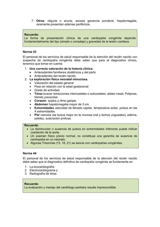 7. Otros: oliguria o anuria, escasa ganancia ponderal, hepatomegalia,
raramente presentan edemas periféricos.
Recuerde:
La forma de presentación clínica de una cardiopatía congénita depende
fundamentalmente del tipo (simple o compleja) y gravedad de la lesión cardiaca.
Norma 43
El personal de los servicios de salud responsable de la atención del recién nacido con
sospecha de cardiopatía congénita debe saber que para el diagnostico clínico,
tenemos que tomar en cuenta:
1. Una correcta valoración de la historia clínica.
• Antecedentes familiares obstétricos y del parto
• Antecedentes del recién nacido
2. La exploración física neonatal minuciosa.
• Valoración del estado general
• Peso en relación con la edad gestacional
• Grado de actividad.
• Tórax buscar retracciones intercostales o subcostales, aleteo nasal, Polipnea,
frémito precordial.
• Corazón soplos y ritmo galope.
• Abdomen hepatomegalia mayor de 3 cm.
• Extremidades velocidad de llenado capilar, temperatura axilar, pulsos en las
4 extremidades.
• Piel cianosis (se busca mejor en la mucosa oral y lechos ungueales), edema,
palidez, sudoración profusa.
Recuerde:
• La disminución o ausencia de pulsos en extremidades inferiores puede indicar
coartación de la aorta.
• Un examen físico previo normal, no constituye una garantía de ausencia de
cardiopatía en un neonato.
• Algunas Trisomías (13, 18, 21) se asocia con cardiopatías congénitas.
Norma 44
El personal de los servicios de salud responsable de la atención del recién nacido
debe saber que el diagnostico definitivo de cardiopatía congénita se fundamenta en:
1. La ecocardiografía
2. Electrocardiograma y
3. Radiografía de tórax.
Recuerde:
La evaluación y manejo del cardiólogo pedíatra resulta imprescindible.
 