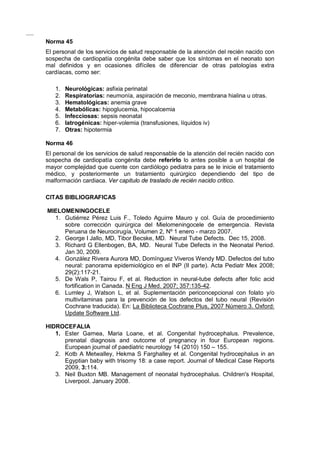 Norma 45
El personal de los servicios de salud responsable de la atención del recién nacido con
sospecha de cardiopatía congénita debe saber que los síntomas en el neonato son
mal definidos y en ocasiones difíciles de diferenciar de otras patologías extra
cardíacas, como ser:
1. Neurológicas: asfixia perinatal
2. Respiratorias: neumonía, aspiración de meconio, membrana hialina u otras.
3. Hematológicas: anemia grave
4. Metabólicas: hipoglucemia, hipocalcemia
5. Infecciosas: sepsis neonatal
6. Iatrogénicas: hiper-volemia (transfusiones, líquidos iv)
7. Otras: hipotermia
Norma 46
El personal de los servicios de salud responsable de la atención del recién nacido con
sospecha de cardiopatía congénita debe referirlo lo antes posible a un hospital de
mayor complejidad que cuente con cardiólogo pediatra para se le inicie el tratamiento
médico, y posteriormente un tratamiento quirúrgico dependiendo del tipo de
malformación cardiaca. Ver capitulo de traslado de recién nacido critico.
CITAS BIBLIOGRAFICAS
MIELOMENINGOCELE
1. Gutiérrez Pérez Luis F., Toledo Aguirre Mauro y col. Guía de procedimiento
sobre corrección quirúrgica del Mielomeningocele de emergencia. Revista
Peruana de Neurocirugía, Volumen 2, Nº 1 enero - marzo 2007.
2. George I Jallo, MD, Tibor Becske, MD. Neural Tube Defects. Dec 15, 2008.
3. Richard G Ellenbogen, BA, MD. Neural Tube Defects in the Neonatal Period.
Jan 30, 2009.
4. González Rivera Aurora MD, Domínguez Viveros Wendy MD. Defectos del tubo
neural: panorama epidemiológico en el INP (II parte). Acta Pediatr Mex 2008;
29(2):117-21.
5. De Wals P, Tairou F, et al. Reduction in neural-tube defects after folic acid
fortification in Canada. N Eng J Med. 2007; 357:135-42.
6. Lumley J, Watson L, et al. Suplementación periconcepcional con folato y/o
multivitaminas para la prevención de los defectos del tubo neural (Revisión
Cochrane traducida). En: La Biblioteca Cochrane Plus, 2007 Número 3. Oxford:
Update Software Ltd.
HIDROCEFALIA
1. Ester Garnea, Maria Loane, et al. Congenital hydrocephalus. Prevalence,
prenatal diagnosis and outcome of pregnancy in four European regions.
European journal of paediatric neurology 14 (2010) 150 – 155.
2. Kotb A Metwalley, Hekma S Farghalley et al. Congenital hydrocephalus in an
Egyptian baby with trisomy 18: a case report. Journal of Medical Case Reports
2009, 3:114.
3. Neil Buxton MB. Management of neonatal hydrocephalus. Children's Hospital,
Liverpool. January 2008.
 