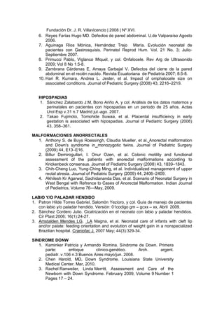 Fundación Dr. J. R. Villavicencio | 2008 | Nº XVI.
6. Reyes Farías Hugo MD. Defectos de pared abdominal. U.de Valparaíso Agosto
2006.
7. Aguinaga Ríos Mónica, Hernández Trejo María. Evolución neonatal de
pacientes con Gastrosquisis. Perinatol Reprod Hum. Vol. 21 No. 3; Julio-
Septiembre 2007.
8. Primucci Pablo, Viglanco Miquel, y col. Onfalocele. Rev Arg de Ultrasonido
2009; Vol 8 No 1:5-8.
9. Zambrana Cárdenas E, Amaya Carbajal V. Defectos del cierre de la pared
abdominal en el recién nacido. Revista Ecuatoriana de Pediatría 2007; 8:5-8.
10. Hari R. Kumara, Andrea L. Jester, et al. Impact of omphalocele size on
associated conditions. Journal of Pediatric Surgery (2008) 43, 2216–2219.
HIPOSPADIAS
1. Sánchez Zalabardo J.M, Bono Ariño A, y col. Análisis de los datos maternos y
perinatales en pacientes con hipospadias en un periodo de 25 años. Actas
Urol Esp v.31 n.7 Madrid jul.-ago. 2007.
2. Takao Fujimoto, Tomohide Suwaa, et al. Placental insufficiency in early
gestation is associated with hipospadias. Journal of Pediatric Surgery (2008)
43, 358–361.
MALFORMACIONES ANORRECTALES
1. Anthony S. de Buys Roessingh, Claudia Mueller, et al. Anorectal malformation
and Down's syndrome in monozygotic twins. Journal of Pediatric Surgery
(2009) 44, E13–E16.
2. Billur Demirogullari, I. Onur Ozen, et al. Colonic motility and functional
assessment of the patients with anorectal malformations according to
Krickenbeck consensus. Journal of Pediatric Surgery (2008) 43, 1839–1843.
3. Chih-Cheng Luo, Yung-Ching Ming, et al. Individualized management of upper
rectal atresia. Journal of Pediatric Surgery (2009) 44, 2406–2409.
4. Akhilesh Kr Agarwal, Sachidananda Das, et al. Scenario of Neonatal Surgery in
West Bengal with Refrence to Cases of Anorectal Malformation. Indian Journal
of Pediatrics, Volume 76—May, 2009.
LABIO Y/O PALADAR HENDIDO
1. Patron Hilde Torres Gabriel, Salomón Yezioro, y col. Guía de manejo de pacientes
con labio y/o paladar hendido. Versión: 01codigo gm – gcxx – xx, Abril 2009.
2. Sánchez Cordero Julio. Cicatrización en el neonato con labio y paladar hendidos.
Cir Plast 2006; 16(1):24-27.
3. Amstalden Mendes LG, LA Magna, et al. Neonatal care of infants with cleft lip
and/or palate: feeding orientation and evolution of weight gain in a nonspecialized
Brazilian hospital. Craniofac J. 2007 May; 44(3):329-34.
SINDROME DONW
1. Kaminker Patricia y Armando Romina. Síndrome de Down. Primera
parte: enfoque clínico-genético. Arch. argent.
pediatr. v.106 n.3 Buenos Aires mayo/jun. 2008.
2. Chen Harold, MD. Down Syndrome. Louisiana State University
Medical Center. Mar, 2010.
3. Rachel Ranweiler, Linda Merritt. Assessment and Care of the
Newborn with Down Syndrome. February 2009, Volume 9 Number 1
Pages 17 – 24.
 