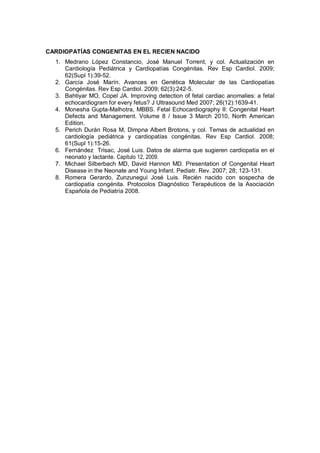 CARDIOPATÍAS CONGENITAS EN EL RECIEN NACIDO
1. Medrano López Constancio, José Manuel Torrent, y col. Actualización en
Cardiología Pediátrica y Cardiopatías Congénitas. Rev Esp Cardiol. 2009;
62(Supl 1):39-52.
2. García José Marín. Avances en Genética Molecular de las Cardiopatías
Congénitas. Rev Esp Cardiol. 2009; 62(3):242-5.
3. Bahtiyar MO, Copel JA. Improving detection of fetal cardiac anomalies: a fetal
echocardiogram for every fetus? J Ultrasound Med 2007; 26(12):1639-41.
4. Monesha Gupta-Malhotra, MBBS. Fetal Echocardiography II: Congenital Heart
Defects and Management. Volume 8 / Issue 3 March 2010, North American
Edition.
5. Perich Durán Rosa M, Dimpna Albert Brotons, y col. Temas de actualidad en
cardiología pediátrica y cardiopatías congénitas. Rev Esp Cardiol. 2008;
61(Supl 1):15-26.
6. Fernández Trisac, José Luis. Datos de alarma que sugieren cardiopatía en el
neonato y lactante. Capítulo 12, 2009.
7. Michael Silberbach MD, David Hannon MD. Presentation of Congenital Heart
Disease in the Neonate and Young Infant. Pediatr. Rev. 2007; 28; 123-131.
8. Romera Gerardo, Zunzunegui José Luis. Recién nacido con sospecha de
cardiopatía congénita. Protocolos Diagnóstico Terapéuticos de la Asociación
Española de Pediatría 2008.
 