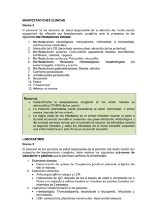 MANIFESTACIONES CLINICAS
Norma 2
El personal de los servicios de salud responsable de la atención del recién nacido
sospechará de infección por toxoplasmosis congénita ante la presencia de las
siguientes manifestaciones clínicas:
1. Manifestaciones neurológicas: convulsiones, hidrocefalia o microcefalia,
calcificaciones cerebrales.
2. Alteración del LCR (pleocitosis mononuclear, elevación de las proteínas).
3. Manifestaciones oculares: Corio-retinitis usualmente bilateral, microftalmia,
estrabismo, catarata, ceguera.
4. Manifestaciones cardiacas: Pericarditis, miocarditis
5. Manifestaciones Hepáticas/ Hematológicas: hepatomegalia y/o
esplenomegalia, Ictericia y anemia.
6. Manifestaciones gastrointestinales: Diarrea, vómitos
7. Exantema generalizado
8. Linfadenopatía generalizada.
9. Neumonitis
10. Fiebre
11. Prematuridad
12. Hidrops no inmune
Recuerde:
• Generalmente la toxoplasmosis congénita en los recién nacidos es
asintomática (70-90% de los casos)
• La infección sintomática puede presentarse al nacer (fulminante) o iniciar
meses después del nacimiento.
• La mayor parte de los infectados en el primer trimestre mueren in útero o
durante el periodo neonatal o presentan una grave afectación oftalmológica o
del sistema nervioso central, por el contrario la mayoría de infectados durante
el segundo trimestre y todos los infectados en el tercer trimestre presentan
una enfermedad leve o sub-clínica en el periodo neonatal.
LABORATORIO
Norma 3
El personal de los servicios de salud responsable de la atención del recién nacido con
sospecha de toxoplasmosis congénita, debe realizar los siguientes exámenes de
laboratorio y gabinete que le permitan confirmar la enfermedad:
1. Exámenes directos:
• Demostración de quistes de Toxoplasma gondii en placenta, o tejidos del
feto o neonato.
2. Exámenes indirectos:
• Anticuerpos IgM en sangre y LCR.
• Persistencia de IgG después de los 6 meses de edad ó incremento de 4
títulos con respecto a valores basales en muestras en paralelo tomadas con
intervalos de 3 semanas.
3. Exámenes complementarios o de gabinete:
• Hematológico: Trombocitopenia, leucocitosis o leucopenia, linfocitosis y
monocitosis.
• LCR: xantocromía, pleocitosis mononuclear, hiper-proteinorraquia.
 