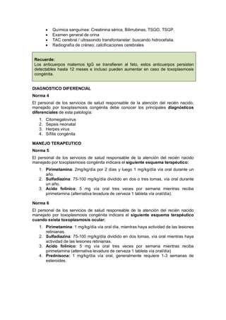 • Química sanguínea: Creatinina sérica, Bilirrubinas, TSGO, TSGP.
• Examen general de orina
• TAC cerebral / ultrasonido transfontanelar: buscando hidrocefalia.
• Radiografía de cráneo: calcificaciones cerebrales
Recuerde:
Los anticuerpos maternos IgG se transfieren al feto, estos anticuerpos persisten
detectables hasta 12 meses e incluso pueden aumentar en caso de toxoplasmosis
congénita.
DIAGNOSTICO DIFERENCIAL
Norma 4
El personal de los servicios de salud responsable de la atención del recién nacido,
manejado por toxoplasmosis congénita debe conocer los principales diagnósticos
diferenciales de esta patología:
1. Citomegalovirus
2. Sepsis neonatal
3. Herpes virus
4. Sífilis congénita
MANEJO TERAPEUTICO
Norma 5
El personal de los servicios de salud responsable de la atención del recién nacido
manejado por toxoplasmosis congénita indicara el siguiente esquema terapéutico:
1. Pirimetamina: 2mg/kg/día por 2 días y luego 1 mg/kg/día vía oral durante un
año.
2. Sulfadiazina: 75-100 mg/kg/día dividido en dos o tres tomas, vía oral durante
un año.
3. Acido folínico: 5 mg vía oral tres veces por semana mientras reciba
pirimetamina (alternativa levadura de cerveza 1 tableta vía oral/día).
Norma 6
El personal de los servicios de salud responsable de la atención del recién nacido
manejado por toxoplasmosis congénita indicara el siguiente esquema terapéutico
cuando exista toxoplasmosis ocular:
1. Pirimetamina: 1 mg/kg/día vía oral día, mientras haya actividad de las lesiones
retinianas.
2. Sulfadiazina: 75-100 mg/kg/día dividido en dos tomas, vía oral mientras haya
actividad de las lesiones retinianas.
3. Acido folínico: 5 mg vía oral tres veces por semana mientras reciba
pirimetamina (alternativa levadura de cerveza 1 tableta vía oral/día)
4. Prednisona: 1 mg/kg/día vía oral, generalmente requiere 1-3 semanas de
esteroides.
 