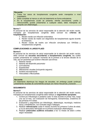 Recuerde:
• Todos los casos de toxoplasmosis congénita serán manejados a nivel
hospitalario.
• Debe completar al menos un año de tratamiento en forma ambulatoria.
• En la toxoplasmosis ocular se presenta: retinitis necrotizante, uveítis y
retinocoroiditis (puede presentarse a cualquier edad), debe manejarse en
conjunto con oftalmología.
Norma 7
El personal de los servicios de salud responsable de la atención del recién nacido,
manejado por toxoplasmosis congénita debe conocer los criterios de
hospitalización:
1. Recién nacido con infección sintomática.
2. Recién nacido de madre con diagnóstico de toxoplasmosis aguda durante
el embarazo.
3. Recién nacido de madre con infección simultanea con VIH/Sida y
toxoplasmosis congénita.
COMPLICACIONES A LARGO PLAZO
Norma 8
El personal de los servicios de salud responsable de la atención del recién nacido,
debe conocer las secuelas secundarias a toxoplasmosis congénita, las cuales
pueden presentarse en cualquier momento de la primera a la tercera década de la
vida, aún en pacientes que tuvieron infección sub-clínica:
1. Retardo mental
2. Retardo del desarrollo psicomotor
3. Convulsiones
4. Espasticidad
5. Alteraciones visuales (incluyendo ceguera)
6. Sordera neurosensorial
7. Hidrocefalia o Microcefalia
Recuerde:
El tratamiento disminuye los riesgos de secuelas, sin embargo puede continuar
presentando recaídas de coriorretinitis aunque con menor frecuencia y duración.
SEGUIMIENTO
Norma 9
El personal de los servicios de salud responsable de la atención del recién nacido,
manejado por toxoplasmosis congénita debe realizar un seguimiento apropiado:
1. Control por Infectología ó pediatría cada 15 días durante el primer mes, luego
una vez al mes, con evaluación de hemograma, transaminasa, Creatinina en
las primeras 4-6 visitas.
2. Evaluación y seguimiento por Infectología, oftalmología, neurología, medicina
física y rehabilitación, con controles según hallazgos.
3. Realizar retinoscopías (cada 6 meses) durante los primeros 5 años de edad,
si no se demuestra retinopatía en la primera evaluación oftalmológica.
4. Realizar potenciales auditivos evocados a los 12 meses de edad o antes
según necesidad.
 