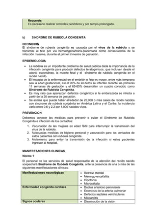 Recuerde:
Es necesario realizar controles periódicos y por tiempo prolongado.
b) SINDROME DE RUBEOLA CONGENITA
DEFINICION
El síndrome de rubeola congénita es causada por el virus de la rubéola y se
transmite al feto por vía hematógena/trans-placentaria como consecuencia de la
infección materna, durante el primer trimestre de gestación.
EPIDEMIOLOGIA
• La rubéola es un importante problema de salud pública dada la importancia de la
infección congénita para producir defectos teratogénicos, que incluyen desde el
aborto espontáneo, la muerte fetal y el síndrome de rubéola congénita en el
recién nacido.
• El impacto de la enfermedad en el embrión o feto es mayor, entre más temprana
sea la edad gestacional, así el 90% de los fetos se infectan durante las primeras
11 semanas de gestación y el 65-85% desarrollan un cuadro conocido como
Síndrome de Rubéola Congénita.
• Es muy raro que aparezcan defectos congénitos si la embarazada se infecta a
partir de la 20 semana de gestación.
• Se estima que puede haber alrededor de 20,000 o más casos de recién nacidos
con síndrome de rubéola congénita en América Latina y el Caribe, la incidencia
varía entre 0.6 y 2.2 por 1,000 nacidos vivos.
PREVENCION
Debemos conocer las medidas para prevenir o evitar el Síndrome de Rubéola
Congénita e infección de los contactos:
1. Vacunación de las mujeres en edad fértil para interrumpir la transmisión del
virus de la rubéola.
2. Adecuadas medidas de higiene personal y vacunación para los contactos de
estos pacientes con rubeola congénita.
3. Aislamiento para evitar la transmisión de la infección si estos pacientes
ingresan al hospital.
MANIFESTACIONES CLINICAS
Norma 1
El personal de los servicios de salud responsable de la atención del recién nacido
sospechará Síndrome de Rubéola Congénita, ante la presencia de una o más de las
siguientes manifestaciones clínicas:
Manifestaciones neurológicas • Retraso mental
• Meningo-encefalitis
• Hipotonía
• Microcefalia
Enfermedad congénita cardiaca • Ductus arterioso persistente
• Estenosis de la arteria pulmonar
• Defectos septales ventriculares
• Miocarditis
Signos oculares • Disminución de la visión
 