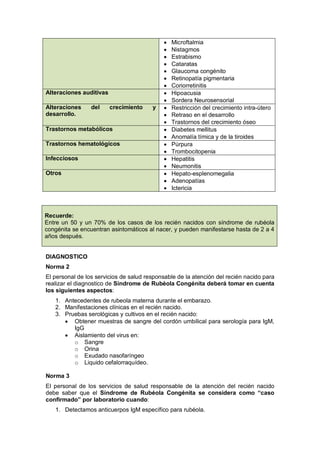 • Microftalmia
• Nistagmos
• Estrabismo
• Cataratas
• Glaucoma congénito
• Retinopatía pigmentaria
• Coriorretinitis
Alteraciones auditivas • Hipoacusia
• Sordera Neurosensorial
Alteraciones del crecimiento y
desarrollo.
• Restricción del crecimiento intra-útero
• Retraso en el desarrollo
• Trastornos del crecimiento óseo
Trastornos metabólicos • Diabetes mellitus
• Anomalía tímica y de la tiroides
Trastornos hematológicos • Púrpura
• Trombocitopenia
Infecciosos • Hepatitis
• Neumonitis
Otros • Hepato-esplenomegalia
• Adenopatías
• Ictericia
Recuerde:
Entre un 50 y un 70% de los casos de los recién nacidos con síndrome de rubéola
congénita se encuentran asintomáticos al nacer, y pueden manifestarse hasta de 2 a 4
años después.
DIAGNOSTICO
Norma 2
El personal de los servicios de salud responsable de la atención del recién nacido para
realizar el diagnostico de Síndrome de Rubéola Congénita deberá tomar en cuenta
los siguientes aspectos:
1. Antecedentes de rubeola materna durante el embarazo.
2. Manifestaciones clínicas en el recién nacido.
3. Pruebas serológicas y cultivos en el recién nacido:
• Obtener muestras de sangre del cordón umbilical para serología para IgM,
IgG
• Aislamiento del virus en:
o Sangre
o Orina
o Exudado nasofaríngeo
o Liquido cefalorraquídeo.
Norma 3
El personal de los servicios de salud responsable de la atención del recién nacido
debe saber que el Síndrome de Rubéola Congénita se considera como “caso
confirmado” por laboratorio cuando:
1. Detectamos anticuerpos IgM específico para rubéola.
 