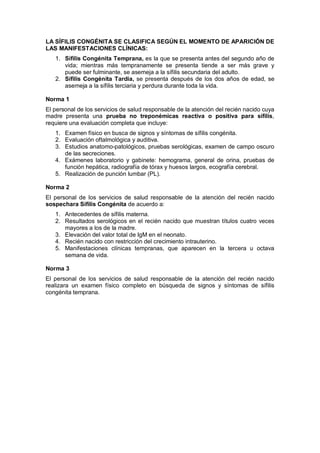 LA SÍFILIS CONGÉNITA SE CLASIFICA SEGÚN EL MOMENTO DE APARICIÓN DE
LAS MANIFESTACIONES CLÍNICAS:
1. Sífilis Congénita Temprana, es la que se presenta antes del segundo año de
vida; mientras más tempranamente se presenta tiende a ser más grave y
puede ser fulminante, se asemeja a la sífilis secundaria del adulto.
2. Sífilis Congénita Tardía, se presenta después de los dos años de edad, se
asemeja a la sífilis terciaria y perdura durante toda la vida.
Norma 1
El personal de los servicios de salud responsable de la atención del recién nacido cuya
madre presenta una prueba no treponémicas reactiva o positiva para sífilis,
requiere una evaluación completa que incluye:
1. Examen físico en busca de signos y síntomas de sífilis congénita.
2. Evaluación oftalmológica y auditiva.
3. Estudios anatomo-patológicos, pruebas serológicas, examen de campo oscuro
de las secreciones.
4. Exámenes laboratorio y gabinete: hemograma, general de orina, pruebas de
función hepática, radiografía de tórax y huesos largos, ecografía cerebral.
5. Realización de punción lumbar (PL).
Norma 2
El personal de los servicios de salud responsable de la atención del recién nacido
sospechara Sífilis Congénita de acuerdo a:
1. Antecedentes de sífilis materna.
2. Resultados serológicos en el recién nacido que muestran títulos cuatro veces
mayores a los de la madre.
3. Elevación del valor total de IgM en el neonato.
4. Recién nacido con restricción del crecimiento intrauterino.
5. Manifestaciones clínicas tempranas, que aparecen en la tercera u octava
semana de vida.
Norma 3
El personal de los servicios de salud responsable de la atención del recién nacido
realizara un examen físico completo en búsqueda de signos y síntomas de sífilis
congénita temprana.
 