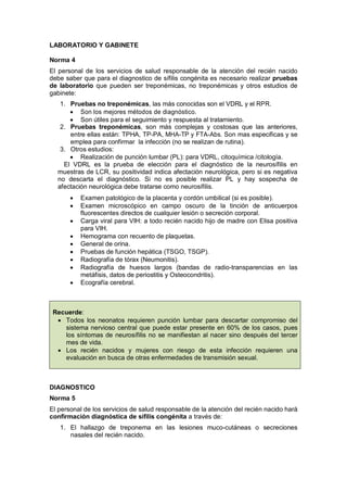 LABORATORIO Y GABINETE
Norma 4
El personal de los servicios de salud responsable de la atención del recién nacido
debe saber que para el diagnostico de sífilis congénita es necesario realizar pruebas
de laboratorio que pueden ser treponémicas, no treponémicas y otros estudios de
gabinete:
1. Pruebas no treponémicas, las más conocidas son el VDRL y el RPR.
• Son los mejores métodos de diagnóstico.
• Son útiles para el seguimiento y respuesta al tratamiento.
2. Pruebas treponémicas, son más complejas y costosas que las anteriores,
entre ellas están: TPHA, TP-PA, MHA-TP y FTA-Abs. Son mas especificas y se
emplea para confirmar la infección (no se realizan de rutina).
3. Otros estudios:
• Realización de punción lumbar (PL): para VDRL, citoquímica /citología.
El VDRL es la prueba de elección para el diagnóstico de la neurosífilis en
muestras de LCR, su positividad indica afectación neurológica, pero si es negativa
no descarta el diagnóstico. Si no es posible realizar PL y hay sospecha de
afectación neurológica debe tratarse como neurosífilis.
• Examen patológico de la placenta y cordón umbilical (si es posible).
• Examen microscópico en campo oscuro de la tinción de anticuerpos
fluorescentes directos de cualquier lesión o secreción corporal.
• Carga viral para VIH: a todo recién nacido hijo de madre con Elisa positiva
para VIH.
• Hemograma con recuento de plaquetas.
• General de orina.
• Pruebas de función hepática (TSGO, TSGP).
• Radiografía de tórax (Neumonitis).
• Radiografía de huesos largos (bandas de radio-transparencias en las
metáfisis, datos de periostitis y Osteocondritis).
• Ecografía cerebral.
Recuerde:
• Todos los neonatos requieren punción lumbar para descartar compromiso del
sistema nervioso central que puede estar presente en 60% de los casos, pues
los síntomas de neurosífilis no se manifiestan al nacer sino después del tercer
mes de vida.
• Los recién nacidos y mujeres con riesgo de esta infección requieren una
evaluación en busca de otras enfermedades de transmisión sexual.
DIAGNOSTICO
Norma 5
El personal de los servicios de salud responsable de la atención del recién nacido hará
confirmación diagnóstica de sífilis congénita a través de:
1. El hallazgo de treponema en las lesiones muco-cutáneas o secreciones
nasales del recién nacido.
 