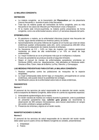 d) MALARIA CONGENITA
DEFINICION
• La malaria congénita es la transmisión del Plasmodium por vía placentaria
(menos frecuente) o durante el parto (más frecuente).
• Todo tipo de malaria puede ser transmitido de forma congénita, pero es más
frecuente en los casos de infección por Plasmodium vivax o falciparum.
• Si la madre está inmuno-suprimida, la malaria podría presentarse de forma
congénita, como una enfermedad severa, entre 2 y 6 semanas después del parto.
EPIDEMIOLOGIA
• El paludismo o malaria, es la enfermedad infecciosa tropical más frecuente del
mundo, sigue siendo endémica en América Latina y el Caribe.
• Aproximadamente cincuenta millones de mujeres en el mundo que viven en áreas
endémicas quedan embarazadas cada año, como consecuencia 200.000 niños
mueren por la adquisición de malaria durante el embarazo.
• Su frecuencia es 0.3 – 3.6% en hijos de mujeres con malaria gestacional
residentes en áreas de alta endemicidad y un 10% en áreas de baja
endemicidad.
• La mayor incidencia se ve en primíparas más que en multíparas o nulíparas.
• El pico de parasitemia se produce durante el segundo trimestre.
• Según el manual de manejo de enfermedades parasitarias prioritarias en
Honduras (2009), entre los departamentos más afectados en Honduras están:
Gracias a Dios, Colon, Islas de la Bahía, La Paz, Olancho, y Comayagua.
LAS MEDIDAS PREVENTIVAS PARA EVITAR LA MALARIA CONGÉNITA
1. Realizar campañas contra las poblaciones de mosquitos de la especie
Anopheles.
2. La mujer embarazada debe dormir bajo un mosquitero, principalmente en zonas
endémicas, esto puede reducir la posibilidad de contagio.
3. Identificación precoz de la enfermedad sobre todo en áreas endémicas.
DIAGNOSTICO
Norma 1
El personal de los servicios de salud responsable de la atención del recién nacido,
ante la sospecha de Malaria Congénita, debe tomar en cuenta los siguientes aspectos:
1. Antecedente epidemiológico de la madre.
2. En recién nacidos de madres con malaria durante la gestación, ante la posibilidad
de presentar parasitemia baja, solicitar gota gruesa (se recomienda la
observación de 300 campos microscópicos), para buscar plasmodios en sangre
del cordón umbilical o sangre periférica.
3. Presencia de síntomas y signos en el recién nacido.
MANIFESTACIONES CLÍNICAS
Norma 2
El personal de los servicios de salud responsable de la atención del recién nacido
debe saber que el cuadro clínico de Malaria Congénita es variable, presentándose:
1. Irritabilidad
2. Fiebre
 