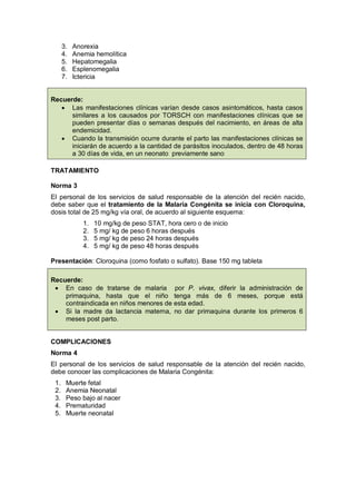 3. Anorexia
4. Anemia hemolítica
5. Hepatomegalia
6. Esplenomegalia
7. Ictericia
Recuerde:
• Las manifestaciones clínicas varían desde casos asintomáticos, hasta casos
similares a los causados por TORSCH con manifestaciones clínicas que se
pueden presentar días o semanas después del nacimiento, en áreas de alta
endemicidad.
• Cuando la transmisión ocurre durante el parto las manifestaciones clínicas se
iniciarán de acuerdo a la cantidad de parásitos inoculados, dentro de 48 horas
a 30 días de vida, en un neonato previamente sano
TRATAMIENTO
Norma 3
El personal de los servicios de salud responsable de la atención del recién nacido,
debe saber que el tratamiento de la Malaria Congénita se inicia con Cloroquina,
dosis total de 25 mg/kg vía oral, de acuerdo al siguiente esquema:
1. 10 mg/kg de peso STAT, hora cero o de inicio
2. 5 mg/ kg de peso 6 horas después
3. 5 mg/ kg de peso 24 horas después
4. 5 mg/ kg de peso 48 horas después
Presentación: Cloroquina (como fosfato o sulfato). Base 150 mg tableta
Recuerde:
• En caso de tratarse de malaria por P. vivax, diferir la administración de
primaquina, hasta que el niño tenga más de 6 meses, porque está
contraindicada en niños menores de esta edad.
• Si la madre da lactancia materna, no dar primaquina durante los primeros 6
meses post parto.
COMPLICACIONES
Norma 4
El personal de los servicios de salud responsable de la atención del recién nacido,
debe conocer las complicaciones de Malaria Congénita:
1. Muerte fetal
2. Anemia Neonatal
3. Peso bajo al nacer
4. Prematuridad
5. Muerte neonatal
 