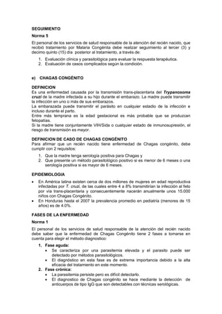 SEGUIMIENTO
Norma 5
El personal de los servicios de salud responsable de la atención del recién nacido, que
recibió tratamiento por Malaria Congénita debe realizar seguimiento al tercer (3) y
decimo quinto (15) día posterior al tratamiento, a través de:
1. Evaluación clínica y parasitológica para evaluar la respuesta terapéutica.
2. Evaluación de casos complicados según la condición.
e) CHAGAS CONGÉNITO
DEFINICION
Es una enfermedad causada por la transmisión trans-placentaria del Trypanosoma
cruzi de la madre infectada a su hijo durante el embarazo. La madre puede transmitir
la infección en uno o más de sus embarazos.
La embarazada puede transmitir el parásito en cualquier estadio de la infección e
incluso durante el parto.
Entre más temprana es la edad gestacional es más probable que se produzcan
fetopatías.
Si la madre tiene conjuntamente VIH/Sida o cualquier estado de inmunosupresión, el
riesgo de transmisión es mayor.
DEFINICION DE CASO DE CHAGAS CONGÉNITO
Para afirmar que un recién nacido tiene enfermedad de Chagas congénito, debe
cumplir con 2 requisitos:
1. Que la madre tenga serología positiva para Chagas y
2. Que presente un método parasitológico positivo si es menor de 6 meses o una
serología positiva si es mayor de 6 meses.
EPIDEMIOLOGIA
• En América latina existen cerca de dos millones de mujeres en edad reproductiva
infectadas por T. cruzi, de las cuales entre 4 a 8% transmitirían la infección al feto
por vía trans-placentaria y consecuentemente nacerán anualmente unos 15.000
niños con Chagas Congénito.
• En Honduras hasta el 2007 la prevalencia promedio en pediatría (menores de 15
años) es de 4.0%.
FASES DE LA ENFERMEDAD
Norma 1
El personal de los servicios de salud responsable de la atención del recién nacido
debe saber que la enfermedad de Chagas Congénito tiene 2 fases a tomarse en
cuenta para elegir el método diagnostico:
1. Fase aguda:
• Se caracteriza por una parasitemia elevada y el parasito puede ser
detectado por métodos parasitológicos.
• El diagnóstico en esta fase es de extrema importancia debido a la alta
eficacia del tratamiento en este momento.
2. Fase crónica:
• La parasitemia persiste pero es difícil detectarlo.
• El diagnostico de Chagas congénito se hace mediante la detección de
anticuerpos de tipo IgG que son detectables con técnicas serológicas.
 