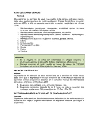 MANIFESTACIONES CLINICAS
Norma 2
El personal de los servicios de salud responsable de la atención del recién nacido,
debe saber que la mayoría de los recién nacidos con Chagas Congénito no presentan
síntomas (90%) y sólo un pequeño porcentaje presentan manifestaciones clínicas
como:
1. Manifestaciones neurológicas: convulsiones, irritabilidad, rigidez, hipotonía
muscular, microcefalia, Meningo-encefalitis.
2. Manifestaciones cardiacas: taquicardia persistente, miocarditis
3. Manifestaciones hematológicas/hepáticas: anemia hemolítica hepatomegalia,
esplenomegalia.
4. Manifestaciones cutáneas: erupciones cutáneas, palidez, ictericia.
5. Edema
6. Linfadenopatías
7. Prematurez / Peso bajo
8. Sepsis
9. Fiebre
10. Vómitos
Recuerde:
• En la mayoría de los niños con enfermedad de Chagas congénita el
electrocardiograma y la radiografía de tórax no presentan alteraciones.
• Siempre examinar al recién nacido es busca de signos de TORCHS
(toxoplasmosis, rubeola, Citomegalovirus, herpes y sífilis).
TECNICAS DIAGNOSTICAS
Norma 3
El personal de los servicios de salud responsable de la atención del recién nacido
debe saber que el diagnóstico de Chagas Congénito se puede efectuar mediante las
siguientes técnicas diagnosticas descritas en el Manual de manejo de enfermedades
parasitarias prioritarias en Honduras, 2009
1. Diagnóstico parasitológico en los primeros meses de vida.
2. Diagnóstico serológico, después de los 6 meses de vida se necesitan dos
resultados positivos con 2 técnicas diferentes (ELISA, HAI e IFI).
ACTITUD DIAGNOSTICA ANTE UN CASO DE CHAGAS CONGÉNITO
Norma 4
El personal de los servicios de salud responsable de la atención del recién nacido con
sospecha de Chagas Congénito debe realizar las siguientes medidas para llegar al
diagnostico:
 