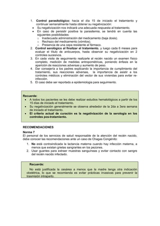 1. Control parasitológico: hacia el día 15 de iniciado el tratamiento y
continuar semanalmente hasta obtener su negativización:
• Su negativización nos indicará una adecuada respuesta al tratamiento.
• En caso de persistir positiva la parasitemia, se tendrá en cuenta las
siguientes posibilidades:
o Inadecuada administración del medicamento (baja dosis).
o Rechazo del medicamento (vómitos).
o Presencia de una cepa resistente al fármaco.
2. Control serológico al finalizar el tratamiento, y luego cada 6 meses para
evaluar el título de anticuerpos, hasta observar su negativización en 2
controles sucesivos.
3. En cada visita de seguimiento realizarle al recién nacido un examen físico
completo, medición de medidas antropométricas, poniendo énfasis en la
aparición de reacciones adversas y aumento de peso.
4. Dar consejería a los padres explicando la importancia de cumplimiento del
tratamiento, sus reacciones adversas, la importancia de asistir a los
controles médicos y eliminación del vector de sus viviendas para evitar re-
infección.
5. El caso debe ser reportado a epidemiologia para seguimiento.
Recuerde:
• A todos los pacientes se les debe realizar estudios hematológicos a partir de los
15 días de iniciado el tratamiento.
• Su negativización generalmente se observa alrededor de la 2da a 3era semana
de iniciado el tratamiento.
• El criterio actual de curación es la negativización de la serología en los
controles pos-tratamiento.
RECOMENDACIONES
Norma 7
El personal de los servicios de salud responsable de la atención del recién nacido,
debe conocer las recomendaciones ante un caso de Chagas Congénito:
1. No está contraindicada la lactancia materna cuando hay infección materna, a
menos que existan grietas sangrantes en los pezones.
2. Usar guantes para extraer muestras sanguíneas y evitar contacto con sangre
del recién nacido infectado.
Recuerde:
No está justificada la cesárea a menos que la madre tenga otra indicación
obstétrica, lo que se recomienda es evitar prácticas invasivas para prevenir la
trasmisión intraparto.
 