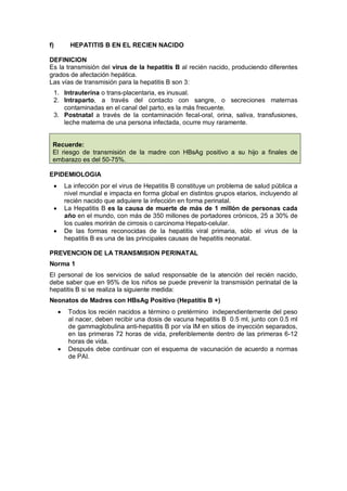 f) HEPATITIS B EN EL RECIEN NACIDO
DEFINICION
Es la transmisión del virus de la hepatitis B al recién nacido, produciendo diferentes
grados de afectación hepática.
Las vías de transmisión para la hepatitis B son 3:
1. Intrauterina o trans-placentaria, es inusual.
2. Intraparto, a través del contacto con sangre, o secreciones maternas
contaminadas en el canal del parto, es la más frecuente.
3. Postnatal a través de la contaminación fecal-oral, orina, saliva, transfusiones,
leche materna de una persona infectada, ocurre muy raramente.
Recuerde:
El riesgo de transmisión de la madre con HBsAg positivo a su hijo a finales de
embarazo es del 50-75%.
EPIDEMIOLOGIA
• La infección por el virus de Hepatitis B constituye un problema de salud pública a
nivel mundial e impacta en forma global en distintos grupos etarios, incluyendo al
recién nacido que adquiere la infección en forma perinatal.
• La Hepatitis B es la causa de muerte de más de 1 millón de personas cada
año en el mundo, con más de 350 millones de portadores crónicos, 25 a 30% de
los cuales morirán de cirrosis o carcinoma Hepato-celular.
• De las formas reconocidas de la hepatitis viral primaria, sólo el virus de la
hepatitis B es una de las principales causas de hepatitis neonatal.
PREVENCION DE LA TRANSMISION PERINATAL
Norma 1
El personal de los servicios de salud responsable de la atención del recién nacido,
debe saber que en 95% de los niños se puede prevenir la transmisión perinatal de la
hepatitis B si se realiza la siguiente medida:
Neonatos de Madres con HBsAg Positivo (Hepatitis B +)
• Todos los recién nacidos a término o pretérmino independientemente del peso
al nacer, deben recibir una dosis de vacuna hepatitis B 0.5 ml, junto con 0.5 ml
de gammaglobulina anti-hepatitis B por vía IM en sitios de inyección separados,
en las primeras 72 horas de vida, preferiblemente dentro de las primeras 6-12
horas de vida.
• Después debe continuar con el esquema de vacunación de acuerdo a normas
de PAI.
 