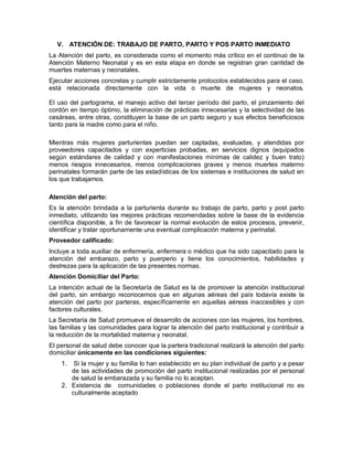 V. ATENCIÓN DE: TRABAJO DE PARTO, PARTO Y POS PARTO INMEDIATO
La Atención del parto, es considerada como el momento más crítico en el continuo de la
Atención Materno Neonatal y es en esta etapa en donde se registran gran cantidad de
muertes maternas y neonatales.
Ejecutar acciones concretas y cumplir estrictamente protocolos establecidos para el caso,
está relacionada directamente con la vida o muerte de mujeres y neonatos.
El uso del partograma, el manejo activo del tercer período del parto, el pinzamiento del
cordón en tiempo óptimo, la eliminación de prácticas innecesarias y la selectividad de las
cesáreas, entre otras, constituyen la base de un parto seguro y sus efectos beneficiosos
tanto para la madre como para el niño.
Mientras más mujeres parturientas puedan ser captadas, evaluadas, y atendidas por
proveedores capacitados y con experticias probadas, en servicios dignos (equipados
según estándares de calidad y con manifestaciones mínimas de calidez y buen trato)
menos riesgos innecesarios, menos complicaciones graves y menos muertes materno
perinatales formarán parte de las estadísticas de los sistemas e instituciones de salud en
los que trabajamos.
Atención del parto:
Es la atención brindada a la parturienta durante su trabajo de parto, parto y post parto
inmediato, utilizando las mejores prácticas recomendadas sobre la base de la evidencia
científica disponible, a fin de favorecer la normal evolución de estos procesos, prevenir,
identificar y tratar oportunamente una eventual complicación materna y perinatal.
Proveedor calificado:
Incluye a toda auxiliar de enfermería, enfermera o médico que ha sido capacitado para la
atención del embarazo, parto y puerperio y tiene los conocimientos, habilidades y
destrezas para la aplicación de las presentes normas.
Atención Domiciliar del Parto:
La intención actual de la Secretaría de Salud es la de promover la atención institucional
del parto, sin embargo reconocemos que en algunas aéreas del país todavía existe la
atención del parto por parteras, específicamente en aquellas aéreas inaccesibles y con
factores culturales.
La Secretaría de Salud promueve el desarrollo de acciones con las mujeres, los hombres,
las familias y las comunidades para lograr la atención del parto institucional y contribuir a
la reducción de la mortalidad materna y neonatal.
El personal de salud debe conocer que la partera tradicional realizará la atención del parto
domiciliar únicamente en las condiciones siguientes:
1. Si la mujer y su familia lo han establecido en su plan individual de parto y a pesar
de las actividades de promoción del parto institucional realizadas por el personal
de salud la embarazada y su familia no lo aceptan.
2. Existencia de comunidades o poblaciones donde el parto institucional no es
culturalmente aceptado
 
