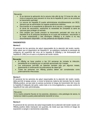Recuerde:
• Si se demora la aplicación de la vacuna más allá de las 12 horas de vida, se
inicia el esquema para prevenir el virus de la hepatitis B, pero no se previene
la transmisión perinatal.
• La vacuna de Hepatitis B puede administrarse simultáneamente con BCG,
siempre que se administren en lugares anatómicos distintos.
• Documentar en el expediente la aplicación de la vacuna, y entregar a la madre
el carné de vacunación, explicando la necesidad de completar la serie de
vacunas para proteger al neonato.
• Otra medida que puede prevenir la transmisión perinatal del virus de la
hepatitis B es la pesquisa serológica en el curso del embarazo, vacunación a
la mujer embarazada y test serológico (HBsAg) a la madre si no hay
documentación disponible o si hay presencia de hepatitis clínica.
DIAGNOSTICO
Norma 2
El personal de los servicios de salud responsable de la atención del recién nacido,
debe saber que el diagnóstico de Hepatitis B se establece mediante la serología de
antígenos de superficie del virus de la hepatitis B (HBsAg) y de Anticuerpos anti
hepatitis B (HBc) en el suero o el plasma del recién nacido.
Recuerde:
• El HBsAg se hace positivo a las 2-8 semanas de iniciada la infección,
persistiendo en el plasma por un período aproximado de 4 meses.
• Los anticuerpos anti-HBc se detectan también sólo por algunos meses,
apareciendo a continuación los anticuerpos de clase IgG.
• Todas las personas con HBsAg positivo deben ser consideradas como
potencialmente infecciosas.
Norma 3
El personal de los servicios de salud responsable de la atención del recién nacido,
debe permitir el apego precoz e iniciar la lactancia materna del neonato hijo de madre
HBsAg positivo, ya que esta no parece aumentar el riesgo de transmisión del virus de
la hepatitis B después del parto, sobre todo si la inmunoglobulina y vacuna contra la
hepatitis B han sido administradas.
Recuerde:
Si la madre presenta fisuras en los pezones, abscesos u otra patología de senos, la
lactancia materna puede potencialmente transmitir el virus.
Norma 4
El personal de los servicios de salud responsable de la atención del recién nacido con
HBsAg positivo debe manipular con guantes, de modo que sea mínimo el riesgo de
exposición a sangre o secreciones corporales.
 