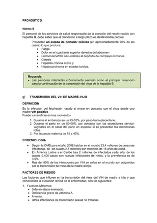 PRONÓSTICO
Norma 8
El personal de los servicios de salud responsable de la atención del recién nacido con
hepatitis B, debe saber que el pronóstico a largo plazo es desfavorable porque:
Presentan un estado de portador crónico (en aproximadamente 90% de los
casos) lo que produce:
• Fatiga
• Dolor en el cuadrante superior derecho del abdomen
• Glomerulonefritis secundarias al depósito de complejos inmunes
• Cirrosis
• Hepatitis crónica activa y
• Hepatocarcinoma en edades tardías.
Recuerde:
• Las personas infectadas crónicamente servirán como el principal reservorio
para la continuación de la transmisión del virus de la hepatitis B.
g) TRANSMISION DEL VIH DE MADRE–HIJO
DEFINICION
Es la infección del feto/recién nacido al entrar en contacto con el virus desde una
madre VIH positivo.
Puede transmitirse en tres momentos:
1. Durante el embarazo en un 25-35%, por paso trans-placentario.
2. Durante el parto en un 50-60%, por contacto con las secreciones cérvico-
vaginales en el canal del parto en especial si se presentan las membranas
rotas.
3. Por lactancia materna de 15 a 40%.
EPIDEMIOLOGIA
• Según la OMS para el año 2008 habían en el mundo 33.4 millones de personas
infectadas, de los cuales 2.1 millones son menores de 15 años de edad.
• En América Latina y el Caribe hay 2 millones de infectados cada año, de los
cuales 6,400 casos son nuevas infecciones de niños, y la prevalencia es de
0.5%.
• Más del 90% de las infecciones por VIH en niños en el mundo son adquiridos
por la transmisión del virus de la madre al hijo.
FACTORES DE RIESGO
Los factores que influyen en la transmisión del virus del VIH de madre a hijo y que
condicionan la evolución clínica de la enfermedad, son los siguientes:
1. Factores Maternos:
• Sida en etapa avanzado.
• Deficiencia grave de vitamina A
• Anemia.
• Otras infecciones de transmisión sexual no tratadas
 