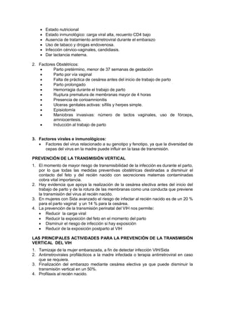 • Estado nutricional
• Estado inmunológico: carga viral alta, recuento CD4 bajo
• Ausencia de tratamiento antirretroviral durante el embarazo
• Uso de tabaco y drogas endovenosa.
• Infección cérvico-vaginales, candidiasis.
• Dar lactancia materna.
2. Factores Obstétricos:
• Parto pretérmino, menor de 37 semanas de gestación
• Parto por vía vaginal
• Falta de práctica de cesárea antes del inicio de trabajo de parto
• Parto prolongado
• Hemorragia durante el trabajo de parto
• Ruptura prematura de membranas mayor de 4 horas
• Presencia de corioamnionitis
• Ulceras genitales activas: sífilis y herpes simple.
• Episiotomía
• Maniobras invasivas: número de tactos vaginales, uso de fórceps,
amniocentesis.
• Inducción al trabajo de parto
3. Factores vírales e inmunológicos:
• Factores del virus relacionado a su genotipo y fenotipo, ya que la diversidad de
cepas del virus en la madre puede influir en la tasa de transmisión.
PREVENCIÓN DE LA TRANSMISIÓN VERTICAL
1. El momento de mayor riesgo de transmisibilidad de la infección es durante el parto,
por lo que todas las medidas preventivas obstétricas destinadas a disminuir el
contacto del feto y del recién nacido con secreciones maternas contaminadas
cobra vital importancia.
2. Hay evidencia que apoya la realización de la cesárea electiva antes del inicio del
trabajo de parto y de la rotura de las membranas como una conducta que previene
la transmisión del virus al recién nacido.
3. En mujeres con Sida avanzado el riesgo de infectar al recién nacido es de un 20 %
para el parto vaginal y un 14 % para la cesárea.
4. La prevención de la transmisión perinatal del VIH nos permite:
• Reducir la carga viral
• Reducir la exposición del feto en el momento del parto
• Disminuir el riesgo de infección si hay exposición
• Reducir de la exposición postparto al VIH
LAS PRINCIPALES ACTIVIDADES PARA LA PREVENCIÓN DE LA TRANSMISIÓN
VERTICAL DEL VIH
1. Tamizaje de la mujer embarazada, a fin de detectar infección VIH/Sida
2. Antirretrovirales profilácticos a la madre infectada o terapia antirretroviral en caso
que se requiera.
3. Finalización del embarazo mediante cesárea electiva ya que puede disminuir la
transmisión vertical en un 50%.
4. Profilaxis al recién nacido.
 
