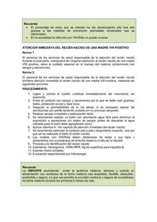 Recuerde:
• El porcentaje de niños que se infectan ha ido disminuyendo año tras año
gracias a las medidas de prevención perinatales universales que se
administran.
• En la actualidad la infección por VIH/Sida no puede curarse.
ATENCION INMEDIATA DEL RECIÉN NACIDO DE UNA MADRE VIH POSITIVO
Norma 1
El personal de los servicios de salud responsable de la atención del recién nacido
durante el post parto, manipulará sin ninguna restricción al recién nacido de una madre
VIH positiva, salvo el cuidado especial en el manejo del material contaminado con
sangre y secreciones.
Norma 2
El personal de los servicios de salud responsable de la atención del recién nacido
brindara atención inmediata al recién nacido de una madre VIH positiva, mediante las
siguientes acciones:
PROCEDIMIENTO:
1. Ligara y cortara el cordón umbilical inmediatamente del nacimiento, sin
exprimirlo.
2. Evitar el contacto con sangre y secreciones por lo que se debe usar guantes,
batas, protección ocular y tapa boca.
3. Asegurar la permeabilidad de la vía aérea, si es necesario aspirar las
secreciones con perilla teniendo cuidado en no provocar sangrado.
4. Realizar secado inmediato y estimulación táctil.
5. Se recomienda realizar un baño con abundante agua tibia para disminuir la
exposición a secreciones y/o restos de sangre (antes de descartar el agua
utilizada para el baño debe agregársele cloro).
6. Aplicar vitamina K. Ver capitulo de atención inmediata del recién nacido.
7. Se recomienda estimular el contacto piel a piel y alojamiento conjunto, una vez
que se ha realizado el baño al recién nacido.
8. Las madres con VIH/Sida deben abstenerse de lactar a sus hijos y
alimentarlos con sucedáneos de la leche materna si ella así lo decidió.
9. Proceda a la identificación del recién nacido
10. Exámenes: Hemograma, VDRL/RPR, Ag de superficie para hepatitis B.
11. Examen físico completo.
12. Evaluación especializada por Infectología.
Recuerde:
La OMS/OPS recomienda evitar la lactancia materna, siempre y cuando la
alimentación con sustitutos de la leche materna sea aceptable, factible, asequible,
sostenible y segura. Lo que nos permite la provisión continua y segura de sucedáneos
de leche materna durante los primeros 6 meses de vida.
 