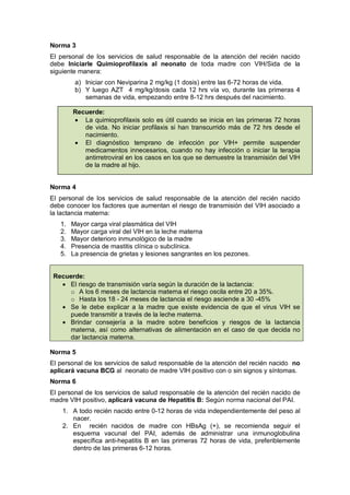 Norma 3
El personal de los servicios de salud responsable de la atención del recién nacido
debe Iniciarle Quimioprofilaxis al neonato de toda madre con VIH/Sida de la
siguiente manera:
a) Iniciar con Neviparina 2 mg/kg (1 dosis) entre las 6-72 horas de vida.
b) Y luego AZT 4 mg/kg/dosis cada 12 hrs vía vo, durante las primeras 4
semanas de vida, empezando entre 8-12 hrs después del nacimiento.
Recuerde:
• La quimioprofilaxis solo es útil cuando se inicia en las primeras 72 horas
de vida. No iniciar profilaxis si han transcurrido más de 72 hrs desde el
nacimiento.
• El diagnóstico temprano de infección por VIH+ permite suspender
medicamentos innecesarios, cuando no hay infección o iniciar la terapia
antirretroviral en los casos en los que se demuestre la transmisión del VIH
de la madre al hijo.
Norma 4
El personal de los servicios de salud responsable de la atención del recién nacido
debe conocer los factores que aumentan el riesgo de transmisión del VIH asociado a
la lactancia materna:
1. Mayor carga viral plasmática del VIH
2. Mayor carga viral del VIH en la leche materna
3. Mayor deterioro inmunológico de la madre
4. Presencia de mastitis clínica o subclínica.
5. La presencia de grietas y lesiones sangrantes en los pezones.
Recuerde:
• El riesgo de transmisión varía según la duración de la lactancia:
o A los 6 meses de lactancia materna el riesgo oscila entre 20 a 35%.
o Hasta los 18 - 24 meses de lactancia el riesgo asciende a 30 -45%
• Se le debe explicar a la madre que existe evidencia de que el virus VIH se
puede transmitir a través de la leche materna.
• Brindar consejería a la madre sobre beneficios y riesgos de la lactancia
materna, así como alternativas de alimentación en el caso de que decida no
dar lactancia materna.
Norma 5
El personal de los servicios de salud responsable de la atención del recién nacido no
aplicará vacuna BCG al neonato de madre VIH positivo con o sin signos y síntomas.
Norma 6
El personal de los servicios de salud responsable de la atención del recién nacido de
madre VIH positivo, aplicará vacuna de Hepatitis B: Según norma nacional del PAI.
1. A todo recién nacido entre 0-12 horas de vida independientemente del peso al
nacer.
2. En recién nacidos de madre con HBsAg (+), se recomienda seguir el
esquema vacunal del PAI, además de administrar una inmunoglobulina
específica anti-hepatitis B en las primeras 72 horas de vida, preferiblemente
dentro de las primeras 6-12 horas.
 