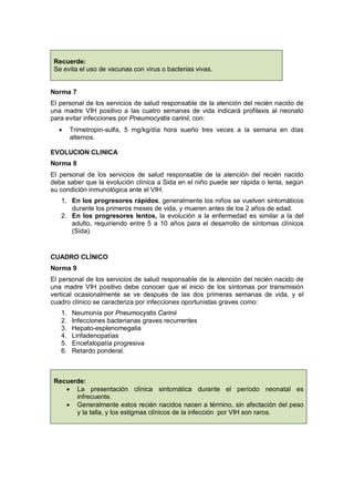 Recuerde:
Se evita el uso de vacunas con virus o bacterias vivas.
Norma 7
El personal de los servicios de salud responsable de la atención del recién nacido de
una madre VIH positivo a las cuatro semanas de vida indicará profilaxis al neonato
para evitar infecciones por Pneumocystis carinii, con:
• Trimetropin-sulfa, 5 mg/kg/día hora sueño tres veces a la semana en días
alternos.
EVOLUCION CLINICA
Norma 8
El personal de los servicios de salud responsable de la atención del recién nacido
debe saber que la evolución clínica a Sida en el niño puede ser rápida o lenta, según
su condición inmunológica ante el VIH.
1. En los progresores rápidos, generalmente los niños se vuelven sintomáticos
durante los primeros meses de vida, y mueren antes de los 2 años de edad.
2. En los progresores lentos, la evolución a la enfermedad es similar a la del
adulto, requiriendo entre 5 a 10 años para el desarrollo de síntomas clínicos
(Sida).
CUADRO CLÍNICO
Norma 9
El personal de los servicios de salud responsable de la atención del recién nacido de
una madre VIH positivo debe conocer que el inicio de los síntomas por transmisión
vertical ocasionalmente se ve después de las dos primeras semanas de vida, y el
cuadro clínico se caracteriza por infecciones oportunistas graves como:
1. Neumonía por Pneumocystis Carinii
2. Infecciones bacterianas graves recurrentes
3. Hepato-esplenomegalia
4. Linfadenopatías
5. Encefalopatía progresiva
6. Retardo ponderal.
Recuerde:
• La presentación clínica sintomática durante el período neonatal es
infrecuente.
• Generalmente estos recién nacidos nacen a término, sin afectación del peso
y la talla, y los estigmas clínicos de la infección por VIH son raros.
 