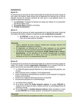 DIAGNOSTICO
Norma 10
El personal de los servicios de salud responsable de la atención del recién nacido de
una madre VIH positivo, debe conocer que el diagnostico de infección por el VIH se
realizara durante las primeras semanas de vida, para lo cual debemos tomar en
cuenta los siguientes aspectos:
1. La anamnesis: investigar los factores de riesgo que influyen en la transmisión
del VIH de madre a hijo.
2. Un examen físico completo y minucioso.
3. Pruebas de laboratorio
Norma 11
El personal de los servicios de salud responsable de la atención del recién nacido de
una madre VIH positivo, realizara la siguiente prueba de laboratorio al neonato:
• El PCR-VIH: al mes de vida, permite identificar las infecciones intra-
útero. Es el más usado en neonatos.
Recuerde:
• Antes y después de tomar cualquier muestra para investigar infección VIH
debe realizarse consejería a los padres.
• El diagnostico de infección por el VIH debe realizarse en las primeras
semanas de vida a fin de iniciar precozmente el tratamiento antirretroviral.
• Las técnicas de diagnóstico inmunológicas: ELISA, Western blot e inmuno-
fluorescencia no son aplicables en el período neonatal dado el traspaso
pasivo de anticuerpos de la madre, por lo que su positividad sólo indica
exposición al virus y no necesariamente infección.
Norma 12
El personal de los servicios de salud responsable de la atención del recién nacido de
madre VIH positivo brindara seguimiento laboratorial con la prueba PCR-VIH al
primer mes de vida, que le permitirá confirmar o descartar la infección:
1. Un PCR-VIH positivo denota Infección en el recién nacido (VIH positivo) , por
lo tanto:
• Debe evaluarse clínica, virológica e inmunológicamente.
• Iniciar el tratamiento antirretroviral de acuerdo a norma nacional si la segunda
prueba viral es positiva.
• Control en la unidad de salud más cercana a su domicilio
• Evaluaciones periódicas en el CAI/Infectologia.
2. Si el PCR -VIH es negativo:
a. Si el recién nacido no recibe lactancia materna, la prueba PCR-VIH se
repetirá a los 6 meses de edad y deberá continuar su control/seguimiento de
acuerdo a normas.
b. Si el recién nacido a recibido lactancia materna, deben someterse a nueva
prueba PCR-VIH a los 3 meses después de suspender la lactancia materna.
Recuerde:
La prueba de PCR-VIH tiene sensibilidad del 93% al mes de edad.
 