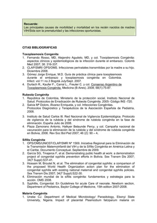 Recuerde:
Las principales causas de morbilidad y mortalidad en los recién nacidos de madres
VIH/Sida son la prematuridad y las infecciones oportunistas.
CITAS BIBLIOGRAFICAS
Toxoplasmosis Congenita
1. Fernando Rosso, MD, Alejandro Agudelo, MD, y col. Toxoplasmosis Congénita:
aspectos clínicos y epidemiológicos de la infección durante el embarazo. Colomb
Med 2007; 38: 316-337.
2. CLAP/SMR/ OPS/OMS. Infecciones perinatales transmitidas por la madre a su hijo.
Diciembre 2008.
3. Gómez Jorge Enrique, M.D. Guía de práctica clínica para toxoplasmosis
durante el embarazo y toxoplasmosis congénita en Colombia.
Infect. vol.11 no.3 Bogotá July/Sept. 2007.
4. Durlach R., Kaufer F., Carral L., Freuler C. y col. Consenso Argentino de
Toxoplasmosis Congénita. Medicina (B Aires). 2008; 68(1):75-87.
Rubeola Congénita
1. República de Colombia, Ministerio de la protección social, Instituto Nacional de
Salud. Protocolos de Erradicación de Rubeola Congénita. 2005- Código INS -720.
2. Salvia Mª Dolors, Álvarez Enriqueta, y col. Infecciones Congénitas.
Protocolos Diagnóstico y Terapéuticos de la Asociación Española de Pediatría,
2008.
3. Instituto de Salud Carlos III. Red Nacional de Vigilancia Epidemiológica. Protocolo
de vigilancia de la rubéola y del síndrome de rubéola congénita en la fase de
eliminación. España Julio de 2008.
4. Plaza Zamorano Antonio, Halkyer Belaunde Percy, y col. Campaña nacional de
vacunación para la eliminación de la rubéola y del síndrome de rubéola congénita
en Bolivia, 2006. Rev Soc Bol Ped 2007; 46 (2): 90 – 4.
Sífilis Congénita
1. OPS/OMS/UNICEF/CLAP/SMR Nº 1569. Iniciativa Regional para la Eliminación de
la Transmisión Maternoinfantil del VIH y de la Sífilis Congénita en América Latina y
el Caribe. Documento Conceptual. Septiembre de 2009.
2. García SG, Tinajeros F, et al. Demonstrating public health at work: a demonstration
project of congenital syphilis prevention efforts in Bolivia. Sex Transm Dis 2007;
34(7 Suppl):S37-41.
3. Hossain M, Broutet N, et al. The elimination of congenital syphilis: a comparison of
the proposed World Health Organization action plan for the elimination of
congenital syphilis with existing national maternal and congenital syphilis policies.
Sex Transm Dis 2007; 34(7 Suppl):S22-30.
4. Eliminación mundial de la sífilis congénita: fundamentos y estrategia para la
acción. OMS 2008.
5. Syphillis, Congenital. En Guidelines for acute Care of neonate. Newborn section,
Department of Pediatrics, Baylor College of Medicine, 15th edition 2007-2008.
Malaria Congénita
1. Uneke CJ. Department of Medical Microbiology/ Parasitology, Ebonyi State
University, Nigeria. Impact of placental Plasmodium falciparum malaria on
 