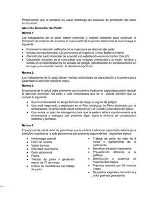 Promovemos que el personal de salud mantenga las acciones de promoción del parto
institucional.
Atención Domiciliar del Parto:
Norma 1:
Los trabajadores de la salud deben promover y realizar acciones para continuar la
formación de parteras de acuerdo al nuevo perfil de la partera tradicional el cual incluye lo
siguiente:
• Promover la atención calificada de la mujer para su atención del parto
• Brindar acompañamiento a la parturienta al hospital o Clínica Materno Infantil
• Atención del parto domiciliar de acuerdo a lo establecido en la norma No. Dos (2)
• Desarrollar acciones en la comunidad que incluyen orientación a la mujer, hombre y
familia en el reconocimiento de señales de peligro, identificación de complicaciones en
la mujer y en el recién nacido, la referencia oportuna.
Norma 2:
Los trabajadores de la salud deben realizar actividades de capacitación a la partera para
garantizar la atención del parto limpio.
Norma 3:
El personal de la salud debe promover que la partera tradicional capacitada podrá realizar
la atención domiciliar del parto a toda embarazada que se lo solicite siempre que se
cumpla lo siguiente:
• Que la embarazada no tenga factores de riesgo ni signos de peligro
• Que esté negociado y registrado en el Plan Individual de Parto elaborado por la
embarazada, el personal de salud institucional y el Comité Comunitario de Salud
• Que exista un plan de emergencia para que la partera refiera oportunamente a la
embarazada o puérpera que presente algún signo o síntoma de complicación
materna y perinatal.
Norma 4:
El personal de salud debe de garantizar que la partera tradicional capacitada referirá para
atención hospitalaria a toda parturienta que presente alguno de los siguientes signos:
• Hemorragia vaginal
• Dolor de cabeza
• Visión borrosa
• Dificultad respiratoria
• Dolor abdominal
• Fiebre
• Trabajo de parto y gestación
menor de 37 semanas
• Rotura de membranas sin trabajo
de parto
• Trabajo de parto de más de 8
horas o agotamiento de la
parturienta
• Identificar situación transversa
• Presentación diferente a la
cefálica
• Disminución o ausencia de
movimientos fetales
• Placenta retenida por 30 minutos
o mas
• Desgarros vaginales, hematoma y
dolor perineal persistente
 