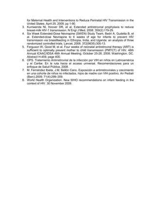 for Maternal Health and Interventions to Reduce Perinatal HIV Transmission in the
United States. April 29, 2009; pp 1-90.
3. Kumwenda NI, Hoover DR, et al. Extended antiretroviral prophylaxis to reduce
breast-milk HIV-1 transmission. N Engl J Med, 2008. 359(2):119-29.
4. Six Week Extended-Dose Nevirapine (SWEN) Study Team, Bedri A, Gudetta B, et
al. Extended-dose Nevirapine to 6 weeks of age for infants to prevent HIV
transmission via breastfeeding in Ethiopia, India, and Uganda: an analysis of three
randomized controlled trials. Lancet, 2008. 372(9635):300-13.
5. Ferguson W, Good M, et al. Four weeks of neonatal antiretroviral therapy (ART) is
sufficient to optimally prevent mother to child transmission (PMTCT) of HIV. 48th
Annual ICAAC/IDSA 46th Annual Meeting, October 25-28, 2008; Washington, DC.
Abstract H-459, page 400.
6. OPS. Tratamiento Antirretroviral de la infección por VIH en niños en Latinoamérica
y el Caribe: En la ruta hacia el acceso universal. Recomendaciones para un
enfoque de Salud Pública, 2008.
7. M. Fernández Ibieta, J.M. Bellón Cano. Exposición a antirretrovirales y crecimiento
en una cohorte de niños no infectados, hijos de madre con VIH positivo. An Pediatr
(Barc).2009; 71(4):299–309.
8. World Health Organization. New WHO recommendations on infant feeding in the
context of HIV. 30 November 2009.
 