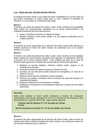 XLIII. TRASLADO DEL RECIEN NACIDO CRÍTICO
El traslado del recién nacido a una unidad de mayor complejidad es un punto crítico ya
que puede condicionar un mayor riesgo para su vida o agravar la condición ya
existente, si no se realiza en condiciones adecuadas
Norma 1
El director y los Jefes de sala/servicio (labor y parto, recién nacidos) de los hospitales
debe realizar las coordinaciones necesarias con la clínica materno-infantil y las
unidades de salud del área de influencia para:
1. Captar o identificar neonatos con signos de peligro
2. Realizar traslado lo mas pronto posible y en las mejores condiciones que la
unidad lo permita.
Norma 2
El personal de salud responsable de la atención del recién nacido debe gestionar el
traslado oportuno de todos los recién nacidos con problemas que no se pueden
resolver en su nivel.
Norma 3
El director y los Jefes de sala/servicio (labor y parto, recién nacidos) de los hospitales
deben realizar las coordinaciones necesarias para gestionar la capacitación continua
al personal de la clínica materno-infantil y las unidades de salud de su área de
influencia para garantizar el traslado del neonato bajo las condiciones siguientes
1. Mantener al neonato abrigado, utilizando método madre canguro, si las
condiciones lo permiten.
2. Continuar la lactancia materna exclusiva si tolera la vía oral.
3. Canalice una vía endovenosa (debe disponer de microgotero), en caso de no
tolerar la vía oral
4. Aplique primera dosis de antibiótico si fuese necesario.
5. Informe a los padres o familiares sobre la situación de salud del neonato y la
necesidad de traslado.
6. Elabore la referencia con la información completa.
7. Establezca comunicación con el hospital de referencia si cuenta con los medios
disponibles.
Recuerde:
Usted debe trasladar al recién nacido canalizado si dispone de microgotero
administrando una solución glucosada al 10 % a un volumen de 20 ml/kg peso, para
administrarse en un periodo de 6 horas, según calculo siguiente.
Volumen total de líquidos X 3 = Nº de gotas por minuto
6 horas
Numero de gotas por minuto X 3 = Nº de microgotas por minuto.
Norma 4
El personal de salud responsable de la atención del recién nacido, debe conocer los
criterios para referir o decidir el traslado del recién nacido a una unidad que cuente con
los recursos necesarios para su atención:
 