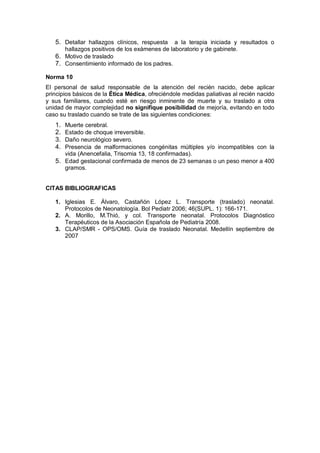 5. Detallar hallazgos clínicos, respuesta a la terapia iniciada y resultados o
hallazgos positivos de los exámenes de laboratorio y de gabinete.
6. Motivo de traslado
7. Consentimiento informado de los padres.
Norma 10
El personal de salud responsable de la atención del recién nacido, debe aplicar
principios básicos de la Ética Médica, ofreciéndole medidas paliativas al recién nacido
y sus familiares, cuando esté en riesgo inminente de muerte y su traslado a otra
unidad de mayor complejidad no signifique posibilidad de mejoría, evitando en todo
caso su traslado cuando se trate de las siguientes condiciones:
1. Muerte cerebral.
2. Estado de choque irreversible.
3. Daño neurológico severo.
4. Presencia de malformaciones congénitas múltiples y/o incompatibles con la
vida (Anencefalia, Trisomia 13, 18 confirmadas).
5. Edad gestacional confirmada de menos de 23 semanas o un peso menor a 400
gramos.
CITAS BIBLIOGRAFICAS
1. Iglesias E. Álvaro, Castañón López L. Transporte (traslado) neonatal.
Protocolos de Neonatología. Bol Pediatr 2006; 46(SUPL. 1): 166-171.
2. A. Morillo, M.Thió, y col. Transporte neonatal. Protocolos Diagnóstico
Terapéuticos de la Asociación Española de Pediatría 2008.
3. CLAP/SMR - OPS/OMS. Guía de traslado Neonatal. Medellín septiembre de
2007
 