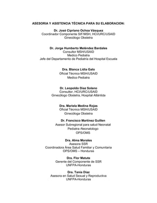 ASESORIA Y ASISTENCIA TÉCNICA PARA SU ELABORACION:
Dr. José Cipriano Ochoa Vásquez
Coordinador Componente SIF/MSH, HCI/URC/USAID
Ginecólogo Obstetra
Dr. Jorge Humberto Meléndez Bardales
Consultor MSH/USAID
Medico Pediatra
Jefe del Departamento de Pediatría del Hospital Escuela
Dra. Blanca Lidia Galo
Oficial Técnico MSH/USAID
Medico Pediatra
Dr. Leopoldo Díaz Solano
Consultor, HCI/URC/USAID
Ginecólogo Obstetra, Hospital Atlántida
Dra. Mariela Medina Rojas
Oficial Técnico MSH/USAID
Ginecóloga Obstetra
Dr. Francisco Martínez Guillen
Asesor Subregional para salud Neonatal
Pediatra–Neonatologo
OPS/OMS
Dra. Alma Morales
Asesora SSR
Coordinadora Área Salud Familiar y Comunitaria
OPS/OMS – Honduras
Dra. Flor Matute
Gerente del Componente de SSR
UNFPA-Honduras
Dra. Tania Díaz
Asesora en Salud Sexual y Reproductiva
UNFPA-Honduras
 
