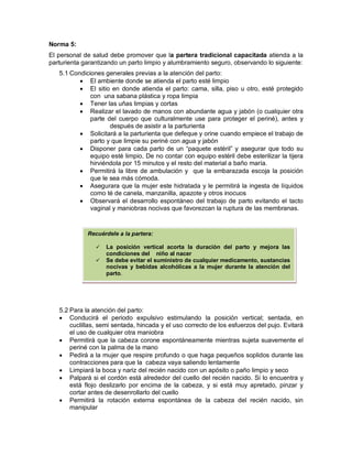 Norma 5:
El personal de salud debe promover que la partera tradicional capacitada atienda a la
parturienta garantizando un parto limpio y alumbramiento seguro, observando lo siguiente:
5.1 Condiciones generales previas a la atención del parto:
• El ambiente donde se atienda el parto esté limpio
• El sitio en donde atienda el parto: cama, silla, piso u otro, esté protegido
con una sabana plástica y ropa limpia
• Tener las uñas limpias y cortas
• Realizar el lavado de manos con abundante agua y jabón (o cualquier otra
parte del cuerpo que culturalmente use para proteger el periné), antes y
después de asistir a la parturienta
• Solicitará a la parturienta que defeque y orine cuando empiece el trabajo de
parto y que limpie su periné con agua y jabón
• Disponer para cada parto de un “paquete estéril” y asegurar que todo su
equipo esté limpio, De no contar con equipo estéril debe esterilizar la tijera
hirviéndola por 15 minutos y el resto del material a baño maría.
• Permitirá la libre de ambulación y que la embarazada escoja la posición
que le sea más cómoda.
• Asegurara que la mujer este hidratada y le permitirá la ingesta de líquidos
como té de canela, manzanilla, apazote y otros inocuos
• Observará el desarrollo espontáneo del trabajo de parto evitando el tacto
vaginal y maniobras nocivas que favorezcan la ruptura de las membranas.
5.2 Para la atención del parto:
• Conducirá el periodo expulsivo estimulando la posición vertical; sentada, en
cuclillas, semi sentada, hincada y el uso correcto de los esfuerzos del pujo. Evitará
el uso de cualquier otra maniobra
• Permitirá que la cabeza corone espontáneamente mientras sujeta suavemente el
periné con la palma de la mano
• Pedirá a la mujer que respire profundo o que haga pequeños soplidos durante las
contracciones para que la cabeza vaya saliendo lentamente
• Limpiará la boca y nariz del recién nacido con un apósito o paño limpio y seco
• Palpará si el cordón está alrededor del cuello del recién nacido. Si lo encuentra y
está flojo deslizarlo por encima de la cabeza, y si está muy apretado, pinzar y
cortar antes de desenrollarlo del cuello
• Permitirá la rotación externa espontánea de la cabeza del recién nacido, sin
manipular
Recuérdele a la partera:
 La posición vertical acorta la duración del parto y mejora las
condiciones del niño al nacer
 Se debe evitar el suministro de cualquier medicamento, sustancias
nocivas y bebidas alcohólicas a la mujer durante la atención del
parto.
 