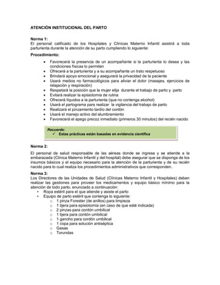 ATENCIÓN INSTITUCIONAL DEL PARTO
Norma 1:
El personal calificado de los Hospitales y Clínicas Materno Infantil asistirá a toda
parturienta durante la atención de su parto cumpliendo lo siguiente:
Procedimiento:
• Favorecerá la presencia de un acompañante si la parturienta lo desea y las
condiciones físicas lo permiten
• Ofrecerá a la parturienta y a su acompañante un trato respetuoso
• Brindará apoyo emocional y asegurará la privacidad de la paciente
• Usará medios no farmacológicos para aliviar el dolor (masajes, ejercicios de
relajación y respiración)
• Respetará la posición que la mujer elija durante el trabajo de parto y parto
• Evitará realizar la episiotomía de rutina
• Ofrecerá líquidos a la parturienta (que no contenga alcohol)
• Usará el partograma para realizar la vigilancia del trabajo de parto
• Realizará el pinzamiento tardío del cordón
• Usará el manejo activo del alumbramiento
• Favorecerá el apego precoz inmediato (primeros 30 minutos) del recién nacido
Norma 2:
El personal de salud responsable de las aéreas donde se ingresa y se atiende a la
embarazada (Clínica Materno Infantil y del hospital) debe asegurar que se disponga de los
insumos básicos y el equipo necesario para la atención de la parturienta y de su recién
nacido para lo cual realiza los procedimientos administrativos que corresponden.
Norma 3:
Los Directores de las Unidades de Salud (Clínicas Materno Infantil y Hospitales) deben
realizar las gestiones para proveer los medicamentos y equipo básico mínimo para la
atención de todo parto, enunciado a continuación:
• Ropa estéril para el que atiende y asiste el parto
• Equipo de parto estéril que contenga lo siguiente:
o 1 pinza Forester (de anillos) para limpieza
o 1 tijera para episiotomía (en caso de que esté indicada)
o 2 pinzas para cordón umbilical
o 1 tijera para cordón umbilical
o 1 gancho para cordón umbilical
o 1 copa para solución antiséptica
o Gasas
o Torundas
Recuerde:
 Estas prácticas están basadas en evidencia científica
 