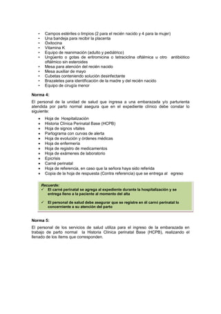 • Campos estériles o limpios (2 para el recién nacido y 4 para la mujer)
• Una bandeja para recibir la placenta
• Oxitocina
• Vitamina K
• Equipo de reanimación (adulto y pediátrico)
• Ungüento o gotas de eritromicina o tetraciclina oftálmica u otro antibiótico
oftálmico sin esteroides
• Mesa para atención del recién nacido
• Mesa auxiliar de mayo
• Cubetas conteniendo solución desinfectante
• Brazaletes para identificación de la madre y del recién nacido
• Equipo de cirugía menor
Norma 4:
El personal de la unidad de salud que ingresa a una embarazada y/o parturienta
atendida por parto normal asegura que en el expediente clínico debe constar lo
siguiente:
• Hoja de Hospitalización
• Historia Clínica Perinatal Base (HCPB)
• Hoja de signos vitales
• Partograma con curvas de alerta
• Hoja de evolución y órdenes médicas
• Hoja de enfermería
• Hoja de registro de medicamentos
• Hoja de exámenes de laboratorio
• Epicrisis
• Carné perinatal
• Hoja de referencia, en caso que la señora haya sido referida
• Copia de la hoja de respuesta (Contra referencia) que se entrega al egreso
Norma 5:
El personal de los servicios de salud utiliza para el ingreso de la embarazada en
trabajo de parto normal la Historia Clínica perinatal Base (HCPB), realizando el
llenado de los ítems que corresponden.
Recuerde:
 El carné perinatal se agrega al expediente durante la hospitalización y se
entrega lleno a la paciente al momento del alta
 El personal de salud debe asegurar que se registre en él carné perinatal lo
concerniente a su atención del parto
 