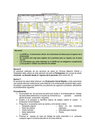 Norma 6:
El personal calificado de los servicios de salud en Clínicas Materno Infantil y
Hospitales debe utilizar en toda atención de parto el Partograma con curvas de alerta
iniciando su llenado desde el ingreso de la paciente. (Ver anexo No. 9)
Norma 7:
El personal de salud debe efectuar una Evaluación Inicial Rápida a toda parturienta
que solicite atención institucional, para detectar si la embarazada presenta algún signo
de peligro o gravedad que determine una atención de urgencia o prioritaria, atendiendo
el procedimiento siguiente:
Procedimiento:
• El proveedor de los servicios de salud que recibe a la embarazada en trabajo
de parto debe determinar si el parto es inminente (La paciente presenta
ganas de pujar, sudoración, angustia).
• Evalúa a la paciente e identifica signos de peligro (utiliza el cuadro 1:
Evaluación Inicial Rápida)
• Pregunta a la paciente como se siente y si ha tenido o tiene:
o Sangrado vaginal
o Dolor de cabeza
o Visión borrosa
o Dolor abdominal
o Varices
o Dolor en los miembros
inferiores
o Dificultad para respirar
o Fiebre
• Priorizar el ingreso en caso de trabajo de parto avanzado o si presenta
cualquier signo o síntoma descrito en el inciso anterior.
Recuerde:
 La HCPB es el instrumento oficial de la Secretaría de Salud para el ingreso de la
embarazada
 No necesita otra hoja para registro de la paciente para su ingreso con el parto
normal
 Las actividades que están definidas en la HCPB son de obligatorio cumplimiento
y nos ayudan a realizar una atención de calidad
 