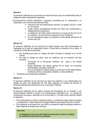 Norma 9:
El personal calificado de los servicios de salud reconoce que una embarazada esta en
trabajo de parto si presenta lo siguiente:
• Ccontracciones uterinas periódicas y regulares, percibidas por la parturienta o un
observador, por lo menos durante dos horas
• Frecuencia de las contracciones uterinas es regular, dos (2) o más
en 10 minutos
• Cuello uterino parcialmente borrado (Es decir hay acortamiento y
adelgazamiento progresivo)
• La dilatación del orifico interno del cérvix es mayor de dos (2) cm en
la nulíparas o se encuentra en progreso en las multíparas
• Es una emergencia según la evaluación inicial rápida descrita en la
norma cinco (5).
Norma 10:
El personal calificado de los servicios de salud asegura que toda embarazada es
ingresada en la sala de maternidad (Labor y Parto) para la atención de su parto, si
cumple las condiciones siguientes:
• Se considera que esta en Trabajo de Parto (Cumple lo indicado en la norma
nueve)
• No está en trabajo de parto, pero se evidencia que la condición del feto
presenta:
o Anomalías de la frecuencia cardíaca, del peso y del líquido
amniótico
o Existe afectación del estado general de la mujer: se encuentra
deshidratada, exhausta, hipotensa
o Es una emergencia médica según la evaluación inicial rápida (fiebre,
trombosis venosa, cardiopatía, diabetes, u otras similares)
• Presenta otra complicación obstétrica
Norma 11:
El personal calificado de los servicios de salud que atiende a una embarazada con
trabajo de parto con diagnóstico de VIH debe asegurar su manejo de acuerdo al
Protocolo Nacional de Prevención de la Transmisión Vertical.
Norma 12:
El personal calificado de las salas/ servicios de emergencia de un hospital o una
Clínica Materno Infantil al evaluar una embarazada e identificar que no cumple las
condiciones de ingreso descritas en la norma siete (7) de este mismo capítulo realiza
lo siguiente:
• Si la embarazada no está en trabajo de parto y no presenta ningún signo de peligro
o complicación: realice referencia al Hogar Materno para alojamiento de la madre
• Si la paciente se encuentra en una CMI y se sospecha alguna patología materna o
fetal: refiérala al hospital más cercano
Recuerde:
Un diagnóstico incorrecto del trabajo de parto puede conducir a estados
de ansiedad e intervenciones necesarias
 
